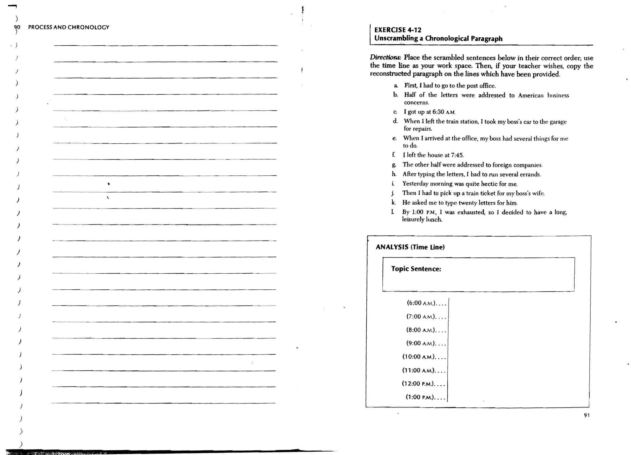 ....,
                 PROCESS AND CHRONOLOGY
                                                        EXERCISE 4-12
                                                        Unscra~bling a      Chronological Paragraph

                                                       Directi0n8: Place the scrambled sentences below in their correct order; use
                                                       the time line as your work space. Then, if your teacher wishes, copy the
     )
                                                       reconstructed paragraph on the lines which have been provided.
                                                               a. First, I had to go to the post office.
                                                              b. Half of the letters were addressed to American business
                                                                   concerns.
     j                                                        c.   I got up at 6:30 A.M.
     )                                                        d.   When I left the train station, I took my boss's car to the garage
                                                                   for repairs.
                                                              e.   When I arrived at the office, my boss had several things for me
     )
                                                                   to do.
                                                              E    I left the house at 7:45.
     )                 ---------------------
                                                               g. The other half were addressed to foreign companies.
     )                                                         h. After typing the letters, I had to run several errands.
                                                              i. Yesterday morning was quite hectic for me.
     )
                                                              j. Then I had to pick up a train ticket for my boss's wife.
                                      .
     )
                                                              k. He asked me to type twenty letters for him.
     )                                                        1    By 1:00 P.M., I was exhausted, so I decided to have a long,
                                                                   leisurely lunch.
         )

         )
                                                        ANALYSIS (Time tine)
     }

         )
                                                              Topic Sentence:
         )

         )

         )                                                           (6;00A.M.) ...•

                                                                    (7:00 A.M.) ... .
                       --------   ------------------
         )                                                          (8:00 AM.) ... .
         )                                                          (9:00 AM) ...•

                                                                   (10:00 AM,) .. ,.

                                                                   (11 :00 AM.) •...
             j
                                                                   (12:00 P.M.) ••••
             )
                                                                    (1:00 P.M.) ••• ,
             )
                                                                                                                                       91
             )

             )
             )
;0
 