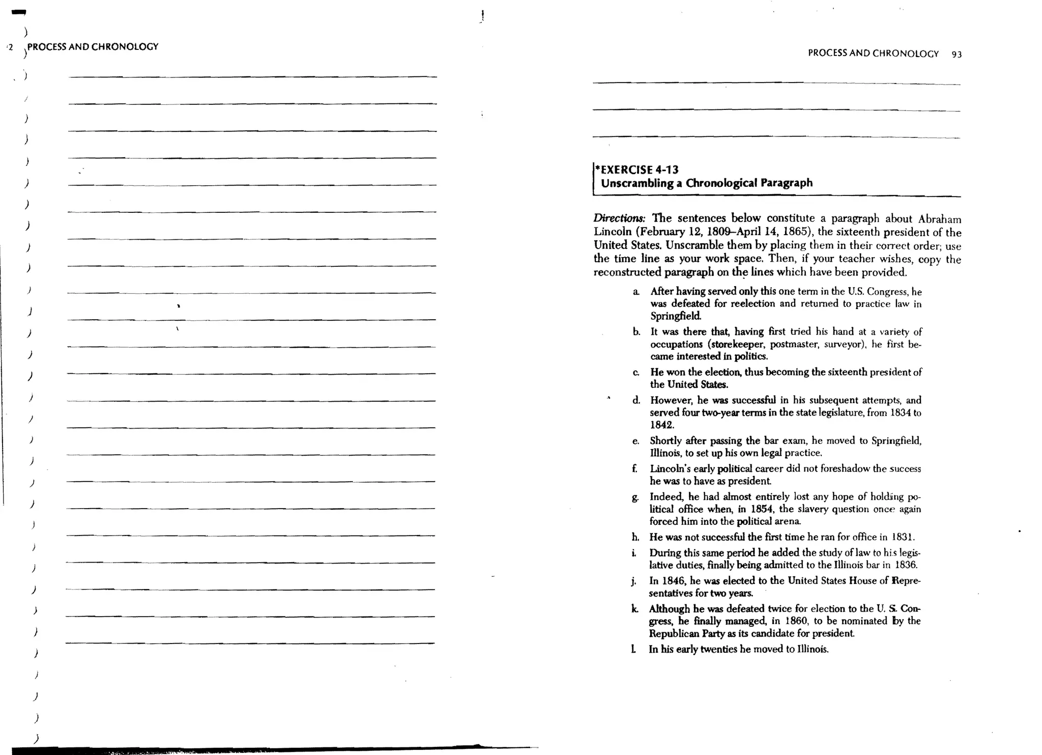 '2   tROCESS AND CHRONOLOGY
                                                                                                     PROCESS AND CHRONOLOGY         93

     )


     )

     )

                                                   *EXERCISE 4-13
     )           ----~.~.~-.~.-~---------------~    Unscrambling a Chronological Paragraph
     )

     )
                                                   Directions: The sentences below constitute a paragraph about Abraham
                                                   Lincoln (February 12, 1809-Apri114, 1865), the sixteenth president of the
     )                                             United States. Unscramble them by placing them in their correct order; use
                                                   the time line as your work space. Then, if your teacher wishes, copy the
     )
                                                   reconstructed paragraph on th~ lines which have been provided.
         )                                                a. After having served only this one term in the U.S. Congress, he
                                                             was defeated for reelection and returned to practice law in
         )
                                                             Springfield.
     )                                                    b. It was there that, having first tried his hand at a variety of
                                                             occupations (storekeeper, postmaster, surveyor), he first be-
         )                                                   came interested in politics.
         )                                                c. He won the eleetion. thus becoming the sixteenth president of
                                                             the United States.
         I                                                d. However, he was successful in his subsequent attempts, and
                                                             served four two-year terms in the state legislature, from 1834 to
         )
                                                             1842.
                                                          e. Shortly after passing the bar exam, he moved to Springfield,
                                                             Illinois, to set up his own legal practice.
                                                          f.   Lincoln's early political career did not foreshadow the success
         )                                                     he was to have as president
                                                          g.   Indeed, he had almost entirely lost any hope of holding po-
         )
                                                               litical office when, in 1854, the slavery question once again
                                                               forced him into the political arena.
                                                          h.   He was not successful the first time he ran for office in 183l.
                                                          i.   During this same period he added the study oflaw to hi.s legis.
                                                               latlve duties, finally being admitted to the Illinois bar in 1836.
                                                          j. In 1846, he was elected to the United States House of Repre-
             )                                               sentatives for two years.
                                                          k. Although be was defeated twice for election to the U. S. Con-
                                                             gress, be finally managed, in 1860, to be nominated by the
                                                             Republican Party as its candidate for president
                                                          L    In his early twenties he moved to Illinois.



             )

             )

             )
 