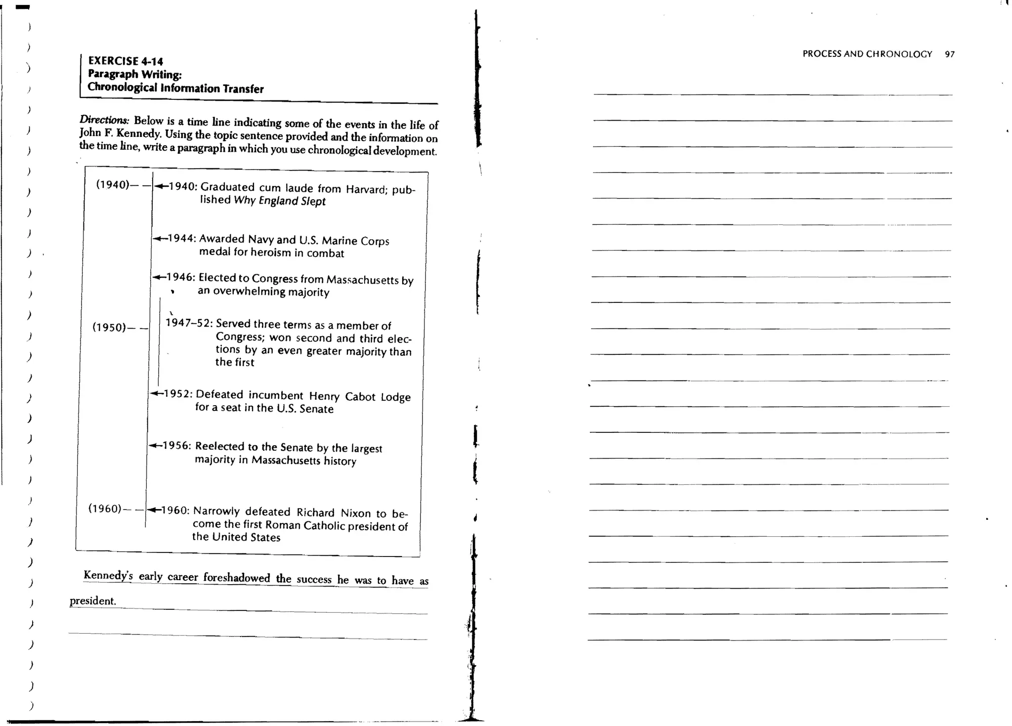 -
                                                                                                                                  PROCESS AND CH RONOlOGY     97
          EXERCISE 4-14
)
          Paragraph Writing:
         Chronological Information Transfer

        Directi0n8: Below is a time line indicating some of the events in the life of
)
        John F. Kennedy. Using the topic sentence provided and the information on
)       the time line, write a paragraph in which you use chronological development.


)          (1940)- - .......1940: Graduated cum laude from Harvard; pub-
                                  lished Why Eng/and Slept
)
                                                                                             - - - - - - - - - - - - _....-   - _...._ - - -
)
                       _1944: Awarded Navy and U.S. Marine Corps
)                             medal for heroism in combat

                       -1946: Elected to Congress from Massachusetts by                                                           - - _ ....   _ - _...._ - - -
)                             an overwhelming majority

)                          '-
          (1950)- -       1947-52: Served three terms as a mem ber of
)                                  Congress; won second and third elec-
                                   tions by an even greater majority than
)
                                   the first
}

                       -1952: Defeated incumbent Henry Cabot Lodge
                              for a seat in the U.s. Senate
)
                                                                                             - - - - - - - - - - - - - - - _ . _ - _ __ ..-             ---
                                                                                        l.
                                                                                                                                                 ..
)
                      -1956: Reelected to the Senate by the largest
)                            majority in Massachusetts history


)
                                                                                        t
          (1960)-     .......1960: Narrowly defeated Richard Nixon to be-
)                                  come the first Roman Catholic president of
                                   the United States                                         - - - - - - - - - - - - - - - - --_. - - - - - - -
)
        ---_ _-------------
               ••••
)
)       !~nnedy' s e_aJ'ly career foreshadowed the success he was toh.?.!~~
    )

)

)

)

)
)
 