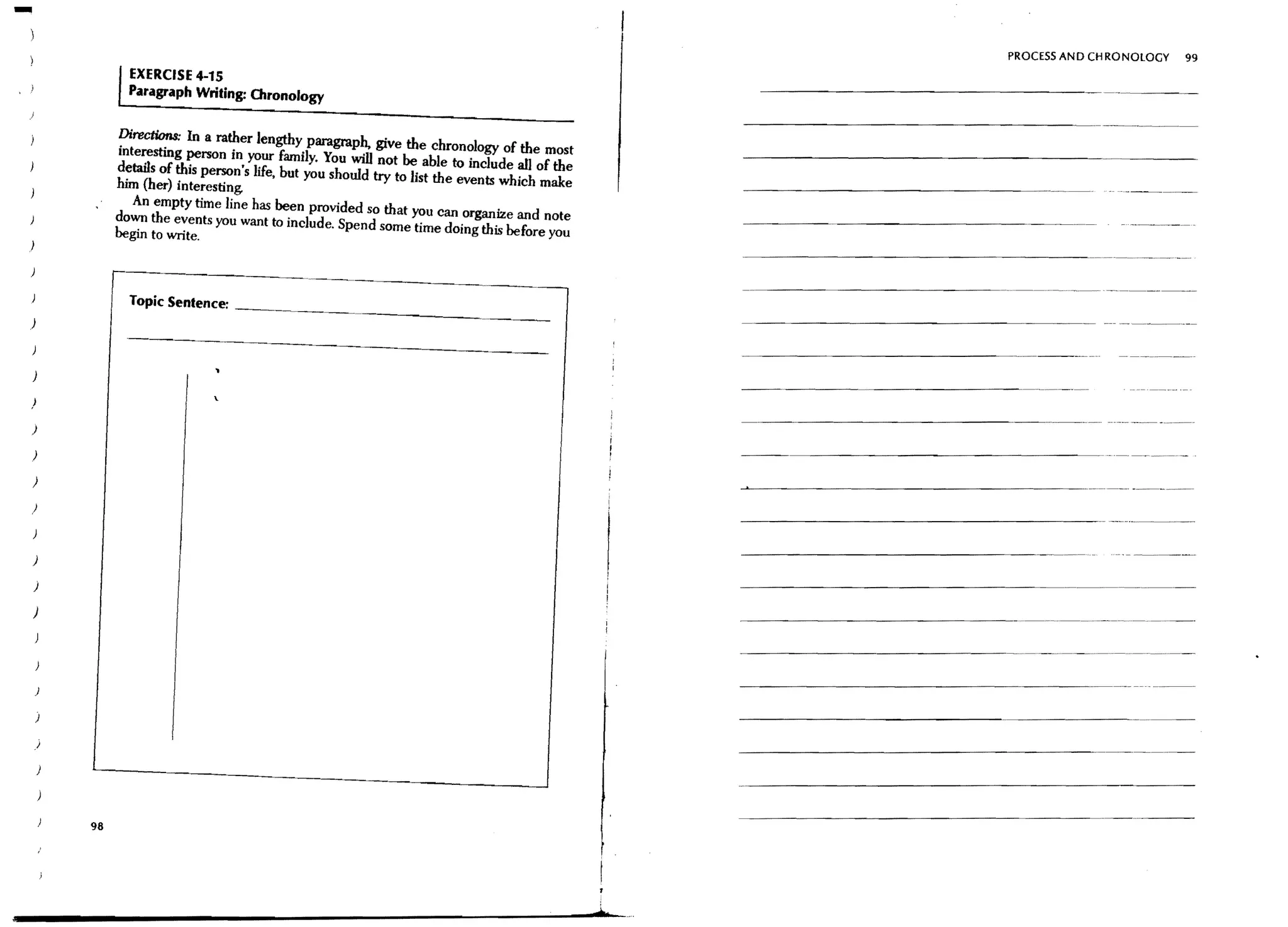 -
                                                                                                           PROCESSANDCHRONOLOGY   99
            EXERCISE 4-15
            Paragraph Writing: Chronology


          Directions: In a rather lengthy paragraph. give the chronology of the most
          interesting person in your family. You will not be able to include all of the
          details of this person's life, but you should try to list the events which make
          him (her) interesting.
            An empty time line has been provided so that you can organize and note
          down the events you want to include. Spend some time doing this before you
          begin to write.



            Topic Sentence: _ _ _ _ _'_~~~_____________
                                                                                            -----------------~--




)

)
                                                                                              --------------~ ~.. ..-   ,
)

)

)

)



)

)

)




)




,I




     98
 