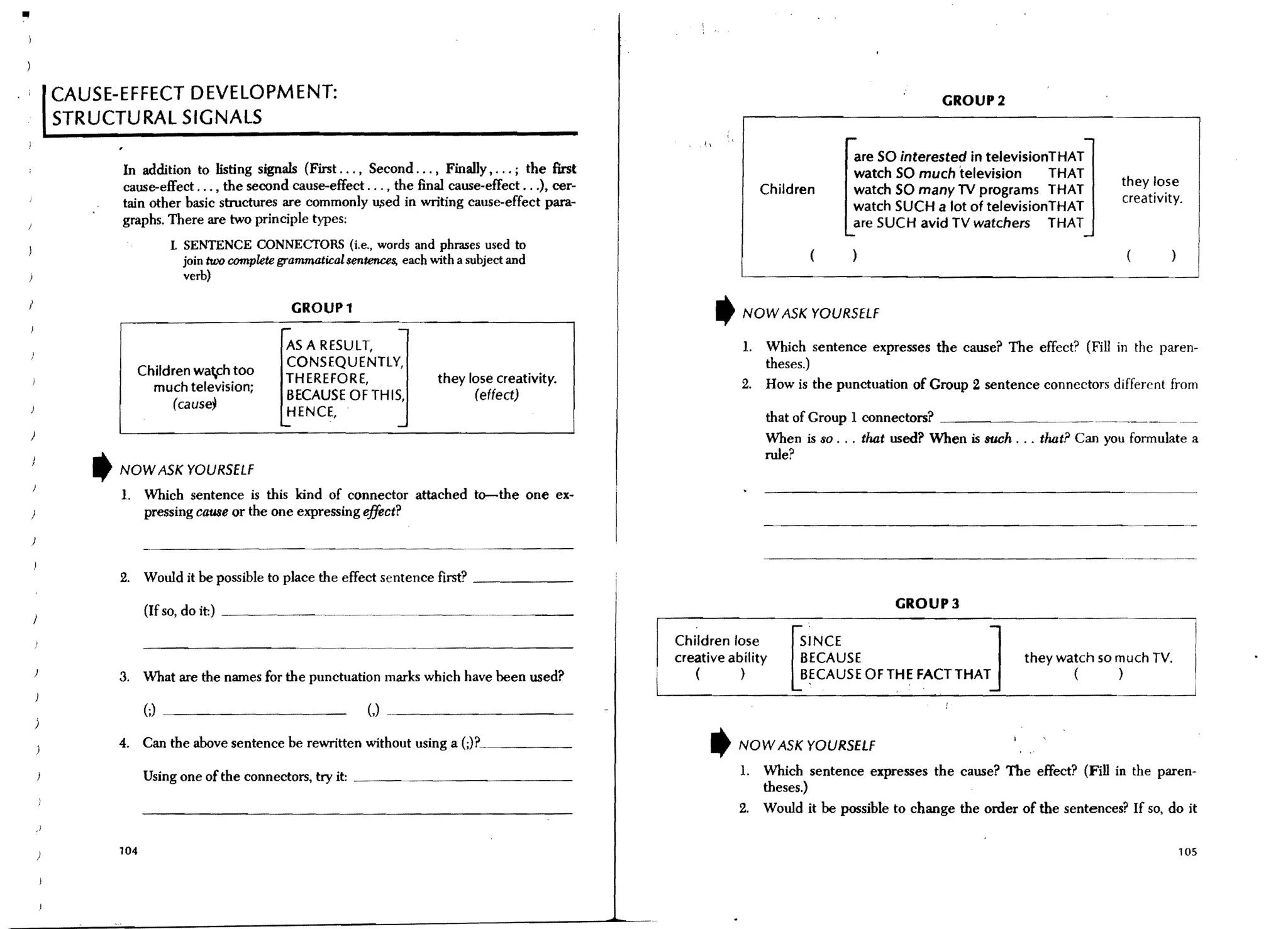 III




      CAUSE-EFFECT DEVELOPMENT:                                                                                                                       GROUP2
      STRUCTURAL SIGNALS
                                                                                                       "                              are SO interested in televisionTHAT
             In addition to listing signals (First ... , Second ... , FinaUy, ... ; the first                                         watch SO much television       THAT
             cause-effect ... , the second cause-effect ... , the final cause-effect ...), cer-                                                                                   they lose
                                                                                                                        Children      watch SO many TV programs THAT
             tain other basic structures are commonly u,sed in writing cause-effect para-                                                                                         creativity.
                                                                                                                                      watch SUCH a lot of televisionTHAT
             graphs. There are two principle types;                                                                                   are SUCH avid TV watchers THAT
                         1 SENTENCE CONNECfORS (i.e., words and phrases used to
                           join two complete grammatical sentences, each with a subject and
                           verb)

                                                     GROUPl                                                    ,   NOW ASK YOURSELF
                                             ,....                  -
                                               ASA RESULT,                                                         1. Which sentence expresses the cause? The effect? (Fill in the paren-
                                               CONSEQUENTlY,                                                          theses.)
               Children wach too
                                               THEREFORE,                 they lose creativity.                    2. How is the punctuation of Group 2 sentence connectors different from
                 much television;
                                               BECAUSE OFTHIS,                  (effect)
                         (cause;
                                               HENCE,                                                                   that of Group I connectors?                    ____ .. ~__.______ _
                                             '-                     -
                                                                                                                        When is so ... that used? When is such ... that? Can you formulate a
                                                                                                                        rule?
         ,   NOW ASK YOURSELF
             1. Which sentence is this kind of connector attached to-the one ex-
                pressing cause or the one expressing effect?


                                                                                                                        ----------------------.--------
             2. Would it be possible to place the effect sentence first? _ _ _ _ __

                   (If so, do it:) _ _ _ _~_~_~____._                                                                                        GROUP3

                                                                                                  Children lose              SINCE                  ]
                                                                                                  creative ability           BECAUSE                              they watch so much TV.
             3. What are the names for the punctuation marks which have been used?                   (       )
                                                                                                                            UBECAUSE OFTHE FACT THAT                     (      )


                   (;)   --------                             (,)

             4. Can the above sentence be rewritten without using a                                        ,       NOW ASK YOURSELF

                   Using one of the connectors, try it: _ _ _ _ _ _ _ _ _ _ __                                     1.   Which sentence expresses the cause? The effect? (Fill in the paren-
                                                                                                                        theses.)
                                                                                                                   2.   Would it be possible to change the order of the sentences? If so, do it

             104                                                                                                                                                                            105
 