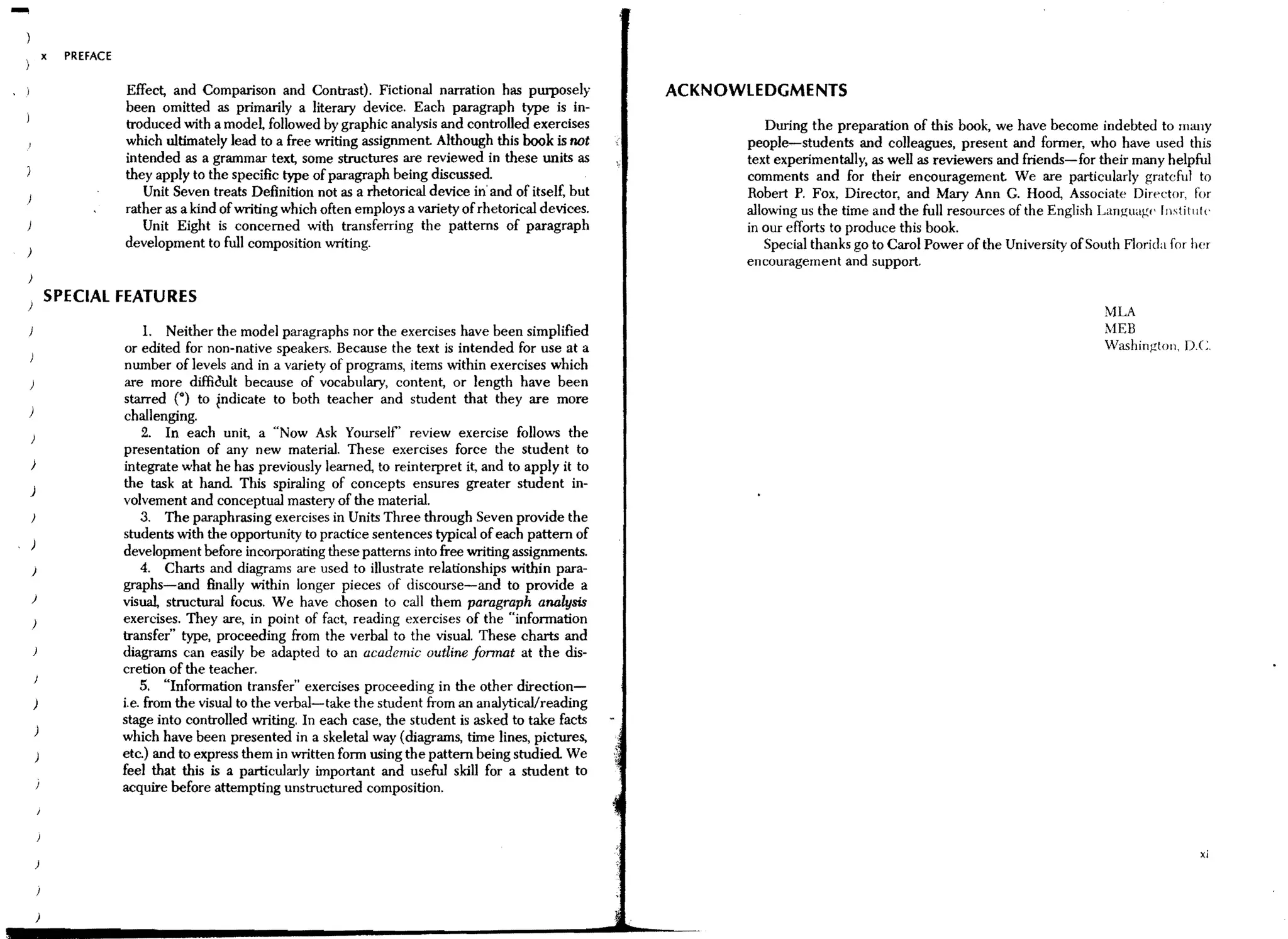 -           x   PREFACE

                          Effect, and Comparison and Contrast). Fictional narration has purposely             ACKNOWLEDGMENTS
                          been omitted as primarily a literary device. Each paragraph type is in-
                          troduced with a model followed by graphic analysis and controlled exercises                   During the preparation of this book, we have become indebted to lIlany
                          which ultimately lead to a free writing assignment Although this book is not              people-students and colleagues, present and former, who have used this
                          intended as a grammar text, some structures are reviewed in these units as                text experimentally, as well as reviewers and friends-for their many helpful
                          they apply to the specific type of paragraph being discussed                              comments and for their encouragement We are particularly grateful to
                             Unit Seven treats Definition not as a rhetorical device in' and of itself, but         Robert P. Fox, Director, and Mary Ann G. Hood, Associate Director, ror
                          rather as a kind of writing which often employs a variety of rhetorical devices.          allowing us the time and the full resources of the English Languaw' rIlstitulc
                             Unit Eight is concerned with transferring the patterns of paragraph                    in our efforts to produce this book.
                          development to full composition writing.                                                     Special thanks go to Carol Power of the University of South Florida for her
)
                                                                                                                    encouragement and support.
)
) SPECIAL FEATURES
                                                                                                                                                                                MLA
                               1. Neither the model paragraphs nor the exercises have been Simplified                                                                           MEB
                          or edited for non-native speakers. Because the text is intended for use at a                                                                          Washingtoll, D.C.
                          number of levels and in a variety of programs, items within exercises which
                          are more diffic:!ult because of vocabulary, content, or length have been
                          starred (0) to indicate to both teacher and student that they are more
)                         challenging.
                              2. In each unit, a «Now Ask Yourself' review exercise follows the
                          presentation of any new material. These exercises force the student to
)                         integrate what he has previously learned, to reinterpret it, and to apply it to
)
                          the task at hand This spiraling of concepts ensures greater student in-
                          volvement and conceptual mastery of the material.
)                             3. The paraphrasing exercises in Units Three through Seven provide the
                          students with the opportunity to practice sentences typical of each pattern of
                          development before incorporating these patterns into free writing assignments.
    )                         4. Charts and diagrams are used to illustrate relationships within para-
                          graphs-and finally within longer pieces of discourse-and to provide a
    )                     visual, structural focus. We have chosen to call them paragraph analysis
    )                     exercises. They are, in pOint of fact, reading exercises of the "infonnation
                          transfer" type, proceeding from the verbal to the visual. These charts and
                          diagrams can easily be adapted to an academic outline lonnat at the dis-
                          cretion of the teacher.
                              5. "Information transfer" exercises proceeding in the other direction-
                          i.e. from the visual to the verbal-take the student from an analyticaVreading
                          stage into controlled writing, In each case, the student is asked to take facts
    )
                          which have been presented in a skeletal way (diagrams, time lines, pictures,
                          etc.) and to express them in written form using the pattern being studied We
                          feel that this is a particularly important and useful skill for a student to
                          acquire before attempting unstructured composition.



                                                                                                                                                                                                xi




        )
 