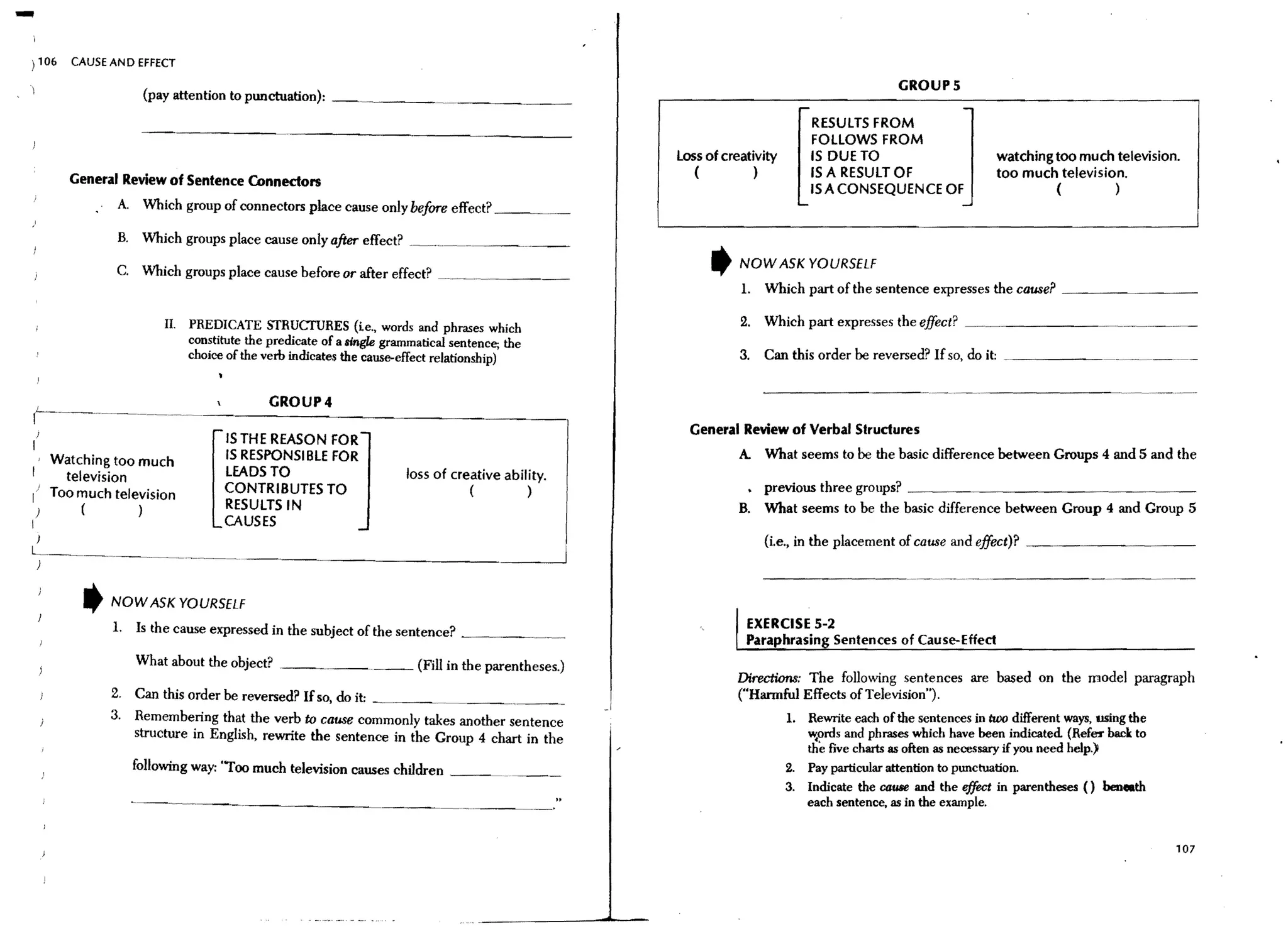 -
) 106   CAUSE AN D EFFECT

                                                                                                                                           GROUPS
                      (pay attention to punctuation): __ ~_ _ __

                                                                                                                           RESULTS FROM
                                                                                                                           FOLLOWS FROM
                                                                                                  loss of creativity       IS DUE TO                                   watching too much television.
                                                                                                     (         )           IS A RESULT OF                              too much television.
        General Review of Sentence Connectors
                                                                                                                           ISA CONSEQUENCE OF                                   (        )
               A. Which group of connectors place cause only before effect? _ __

               B. Which groups place cause only after effect? .~
                                                                                                        ,    NOW ASK YOURSELF
               C. Which groups place cause before or after effect? ~_,__..~_ _ _ ._~
                                                                                                             1.   Which part of the sentence expresses the cause? _ _ _ _ _ _ __

                         II.   PREDICATE STRUCTURES (te., words and phrases which                            2. Which part expresses the effect?            _~ _ _ _ _ _ __
                               constitute the predicate of a mgle grammatical sentence; the
                               choice of the verb indicates the cause-effect relationship)                   3. Can this order be reversed? If so, do it:

                                                                                                                  ---------~                   ..   - -..   ~   ..   - - - - - - - -.•..- - . -..-     ..
                                             GROUP4

    J                                                                                               General Review of Verbal Structures
I                                    IS THE REASON FOR
  . Watching too much                IS RESPONSI BLE FOR                                                     A. What seems to be the basic difference between Groups 4 and 5 and the
     television                      LEADS TO                         loss of creative ability.
                                     CONTRIBUTES TO                              (            )                   previous three groups? _ _ _ _ _ _ _ _ _ _ _ _ _ _ _ _ __
I' Too much television
    )    (        )                  RESULTS IN                                                              B. What seems to be the basic difference between Group 4 and Group 5
I                                    CAUSES
                                                                                                                  {i.e., in the placement of cause and effect)? _ _ _ _ _ _ _ _ __

                                                                                                                  ---------
          t
                                                                                                                                              .-~-~-.




              NOW ASK YOURSELF
              1. Is the cause expressed in the subject of the sentence? _ _ _ _ _.                            EXERCISE S-2
                                                                                                              Paraphrasin Sentences of Cause-Effect
                  What about the object? ._ _. _ _. _ _ (Fill in the parentheses.)
                                                                                                            Directions: The following sentences are based on the model paragraph
              2. Can this order be reversed? If so, do it:                                                   ("Harmful Effects of Television").
              3. Remembering that the verb to cause commonly takes another sentence                                    1. Rewrite each of the sentences in two different ways, using the
                 structure in English, rewrite the sentence in the Group 4 chart in the                                   ~ords and phrases which have been indicated. (Refe!' baclc to
                                                                                                                          the five charts as often as necessary if you need help.)
                 follOwing way: "Too much television causes children _ _ _ _ _ _ _                                     2. Pay particular attention to punctuation.
                                                                                                                       3. Indicate the cause and the effect in parentheses () beneath
                 - - - - - - ------------                                                                                 each sentence, as in the example.


                                                                                                                                                                                                   107
 