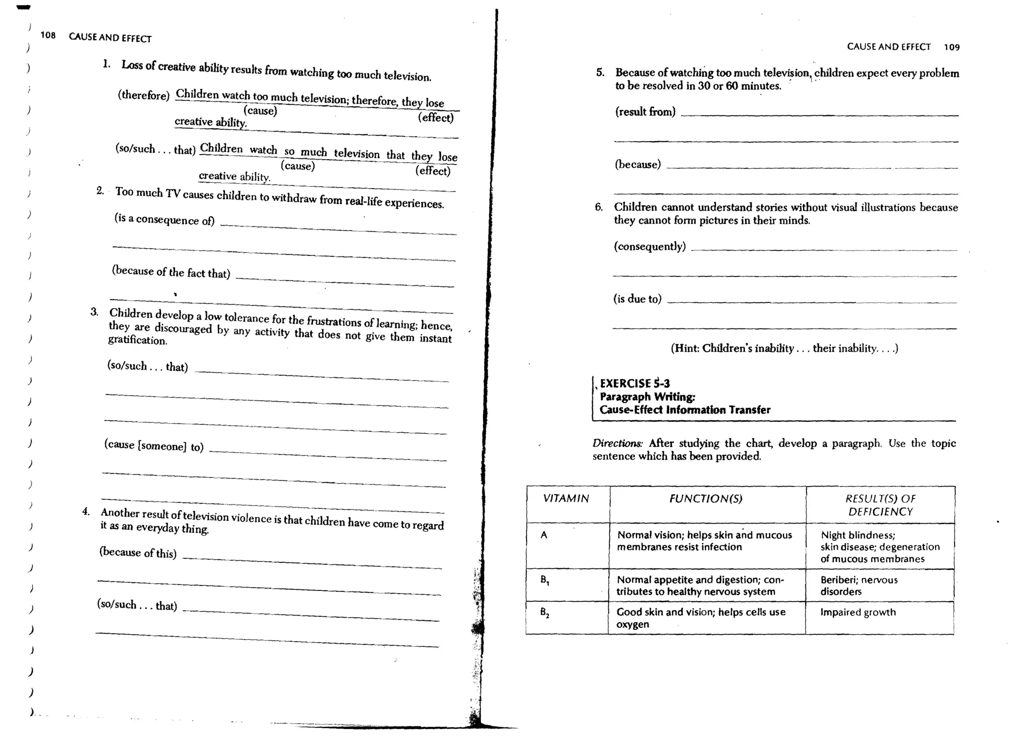 -   108   CAUSE AND EFFECT
                                                                                                                                                                          CAUSE AND EffECT       109

                      1. Loss of creative ability results from watching too much television.                     5. Because of watching too much tele~ion children expect every problem
                                                                                                                    to be resolved in 30 or 60 minutes.
                         (therefore) Children watch too much television; therefore, they lose
)                                                                                                                     (result from) _ _ _ _ _ _ _ _ _ _ _ _ _ __
                                                     (cause)                           (effect)
                                     creative ability.

                         (so/such ... that) Children watch so much televisio~ that !hey Jose
                                                                                                                      (because)   ~_ _ _ _ _ _ _ _ _ _ _ _
                                                           (cause)                  (effect)
                                            ~~ive ability.

                  2.     Too much TV causes children to withdraw from real-life experiences.
                                                                                                                      Children cannot understand stories without visual illustrations because
)
                        (is a consequence of) _~________________________                                         6.   they cannot fonn pictures in their minds.

                                                                                                                      (consequently)   ~   _ _ _ _ _ _ _ __

                        (because of the fact that) ______________________                                             -----------------                                                  -~   ----

)                                                                                                                     (is due to) _ _ _ _ _ _ _ _ _ _ _ __
)
                 3.
                       Children develop a low tolerance for the frustrations of learning; hence,
)
                       they are discouraged by any activity that does not give them instant
                       gratification.
                                                                                                                                  (Hint: Children's inability ... their inability....)
)
                       (so/such ... that) _____________._~____________ _
)
                                                                                                                   EXERCISE 5-3
)
                                                                                                                 , Paragraph Writing:
                                                                                                                   Cause-Effect Infonnation Transfer

)                      (cause [someone] to) __________________.___________ _                                     Directions: After studying the chart, deveIop a paragrap h . Use the topic
                                                                                                                 sentence which has been provided.
)

)

            4.
                                                                                                       VITAMIN                    FUNCT/ON(S)                            RESUL T(S) OF
                                                                                                                                                                         DEFICIENCY
                                                                                                                                                                                                  !
                      Another result of television violence is that children have come to regard
                      it as an everyday thing.
                                                                                                       A              Normal vision; helps skin and mucous          Night blindness;
)                                                                                                                     membranes resist infection                    skin disease; degeneration
                      (because of this) ___________________________                                                                                                 of mucous membranes
J
                                                                                                       B,             Normal appetite and digestion; con-           Beriberi; nervous
                                                                                                                      tributes to healthy nervous system            disorders
)                 (so/such. " that) ______________________
                                                                                                       82             Good skin and vision; helps cells use         Impaired growth               I
                                                                                                   i                  oxygen
                                                                                                                                                                                                  i
)
)

)

)
L
 