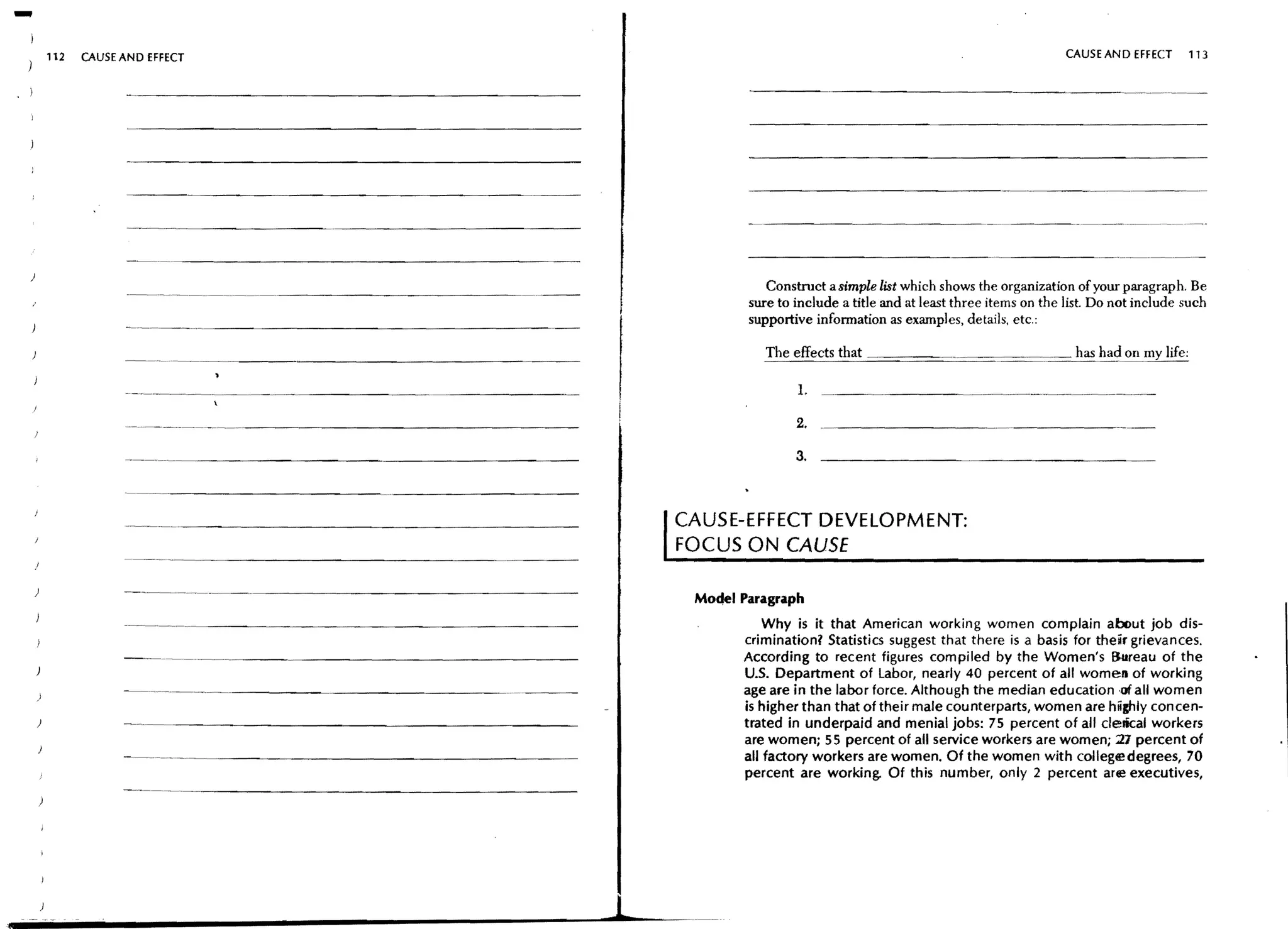 -   112   CAUSE AND EFFECT                                                                                                                       CAUSE AND EFFECT         113




                                                                                            Construct a simple list which shows the organization of your paragraph. Be
                                                                                         sure to include a title and at least three items on the list. Do not include such
                                                                                         supportive infonnation as examples, details, etc.:
                -"--'--"           --------------------
                                                                                                        that                                      has had on      life:

                                                                                                 L

                                                                                                 2.

                                                                                                 3.



                ..   __ __ _ - - - - - - - - - - - - - - - - - - - - -
                        .   ..                                                    CAUSE-EFFECT DEVELOPMENT:
                                                                                  FOCUS ON CAUSE

)               -_._--_.           __ _ - - - - - - - - - - - - - - - - - -
                                       ..
                                                                                   Mo•• Paragraph
                                                                                             Why is it that American working women complain about job dis-
                                                                                         crimination? Statistics suggest that there is a basis for their grievances.
                - - - - - -.....   -.~.---   -----------------                           According to recent figures compiled by the Women's Bureau of the
                                                                                         U.S. Department of Labor, nearly 40 percent of all women of working
)
                - . - - - . - - . - . -..-----~-----------                               age are in the labor force. Although the median education ,0( all women
                                                                                         is higher than that of their male counterparts, women are highly concen-
                                                                                         trated in underpaid and menial jobs: 7S percent of all clelical workers
                                                                                         are women; SS percent of all service workers are women; 21 percent of
                                                                                         all factory workers are women. Of the women with college degrees, 70
                                                                                         percent are working. Of this number, only 2 percent are executives,




                                                                              1
 