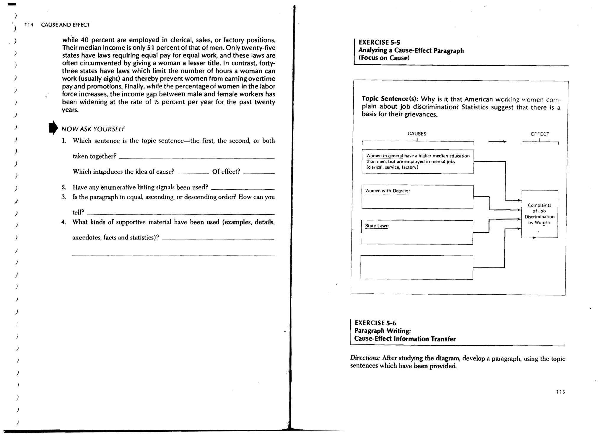 -
)
        114   CAUSE AND EFFECT
)
)                   while 40 percent are employed in clerical, sales, or factory positions.         EXERCISE 5-5
                    Their median income is only 51 percent of that of men. Only twenty-five         Analyzing a Cause-Effect Paragraph
)
                    states have laws requiring equal pay for equal work, and these laws are         (Focus on Cause)
)                   often circumvented by giving a woman a lesser title. I n contrast, forty-
                    three states have laws which limit the number of hours a woman can
)                   work (usually eight) and thereby prevent women from earni~g overtime
)
                    pay and promotions. Finally, while the percentage of women 10 the labor
                    force increases, the income gap between male and female workers has
                    been widening at the rate of 1/2 percent per year for the past twenty             Topic Sentence(s): Why is it that American working women com-
                    years.                                                                            plain about job discrimination? Statistics suggest that there is a
)                                                                                                     basis for their grievances.
)               ,   NOW ASK YOURSELF
                                                                                                                         CAUSES                                           EFFECT
)                   L Which sentence is the topic sentence-the first, the second, or both
)
                         taken together? _ _ __                                                        Women in general have a higher median education
                                                                                                       than men. bUI are employed in menial jobs       1--------,
)
                                                                                                       (clerical. service, faclorv)
                         Which intrp<iuces the idea of cause?   _ _ _ Of effect?    ~   _____
)

)                   2.   Have any enumerative listing signals been used? _ _ __                      r Women with Oegrees:
)
                    3.   Is the paragraph in equal, ascending, or descending order? How can you
                                                                                                                                                   n            Lr-~ompia,:-
)                        tell? ______________________________                                                                                                             of Job
                                                                                                                                                                       Discrimination
                    4.   What kinds of supportive material have been used (examples, details,
                                                                                                                                                  U
                                                                                                                                                                        by Wo,!,!,"
)                                                                                                      Sta~:
                                                                                                                                                                r---
)                        anecdotes, facts and statistics)? __________________                                                                                                           i
)

)

)



)

    )

    )                                                                                              EXERCISE 5-6
                                                                                                   Paragraph Writing:
    )
                                                                                                   Cause-Effect Information Transfer
    )

    )                                                                                             Directions: After studying the diagram, develop a paragraph, using the topic
                                                                                                  sentences which have been provided
    )


                                                                                                                                                                                        115
    )

    )

    )
 