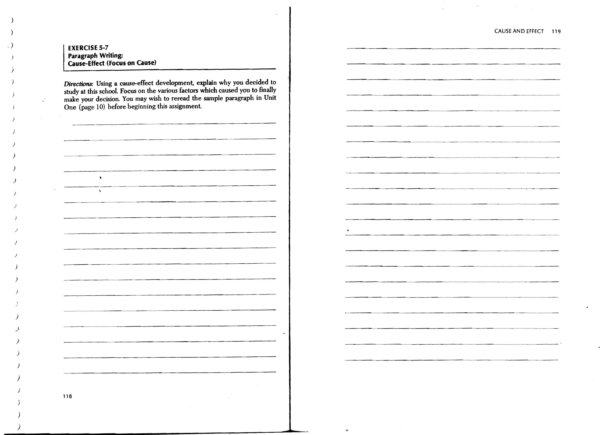 )

 )                                                                                                    CAUSE AN 0 EFFECT   119

,)                EXERCISE 5-7
                  Paragraph Writing:
                  cause-Effect (Focus on cause)

                 Directions: Using a cause-effect development, explain why you decided to
                 study at this school Focus on the various factors which caused you to finally
                 make your decision. You may wish to reread the sample paragraph in Unit
                 One (page 10) before beginning this assignment.
 )




 )

 )

 )

     )

     J

     )




     J

     )
                                                                                                 ---,.~-~~--       ---
                                                                                                                  ..




         )




                 -.~--.-~-.---.




         )

         )

         )

             )
                                                                                                         ---.---
             )

             )

             )
             ,   118
             )


             )
             )
 