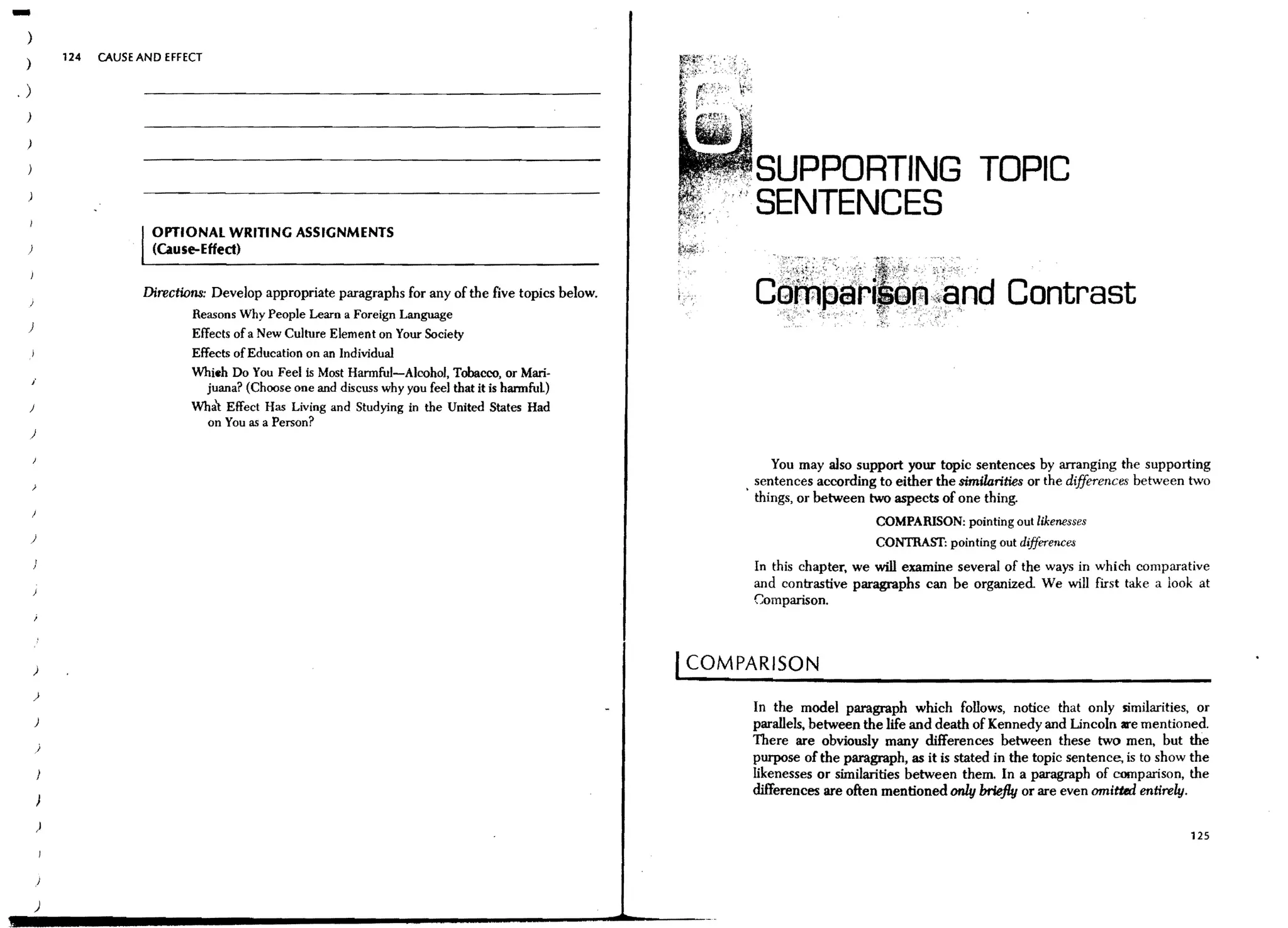 -)
 )
             124   CAUSE AND EFFECT

.)
 )

 )


                                                                                                              SUPPORTING TOPIC
                                                                                                              SENTENCES
                           OPTIONAL WRITING ASSIGNMENTS
 )                         (Ciu se-Effect)


                         Directions: Develop appropriate paragraphs for any of the five topics below.
                                 Reasons Why People Learn a Foreign Language
 )
                                 Effects of a New Culture Element on Your Society
                                 Effects of Education on an Individual
                                 Whieh Do You Feel is Most Harmful-Alcohol, Tobacco, or Mari·
     ;'
                                  juana? (Choose one and discuss why you feel that it is harmful)
 )                               What Effect Has Living and Studying in the United States Had
                                  on You as a Person?
 )

                                                                                                                  You may also support your topic sentences by arranging the supporting
                                                                                                               sentences according to either the similorities or the differences between two
                                                                                                             . things, or between two aspects of one thing.
                                                                                                                                   COMPARISON: pointing out likenesses
     )                                                                                                                             CONTRAST: pointing out differences
                                                                                                              In this chapter, we will examine several of the ways in which comparative
                                                                                                              and contrastive paragraphs can be organized We will first take a look at
                                                                                                              Comparison.



     )                                                                                                  I COMPARISON
     }
                                                                                                              In the model paragraph which follows, notice that only similarities, or
         )                                                                                                    parallels. between the life and death of Kennedy and Lincoln are mentioned.
         )
                                                                                                              There are obviously many differences between these two men, but the
                                                                                                              purpose of the paragraph, as it is stated in the topic sentence, is to show the
                                                                                                              likenesses or similarities between them. In a paragraph of comparison, the
                                                                                                              differences are often mentioned only briefly or are even omiti«l entirely.

         )
                                                                                                                                                                                         125




         )
 