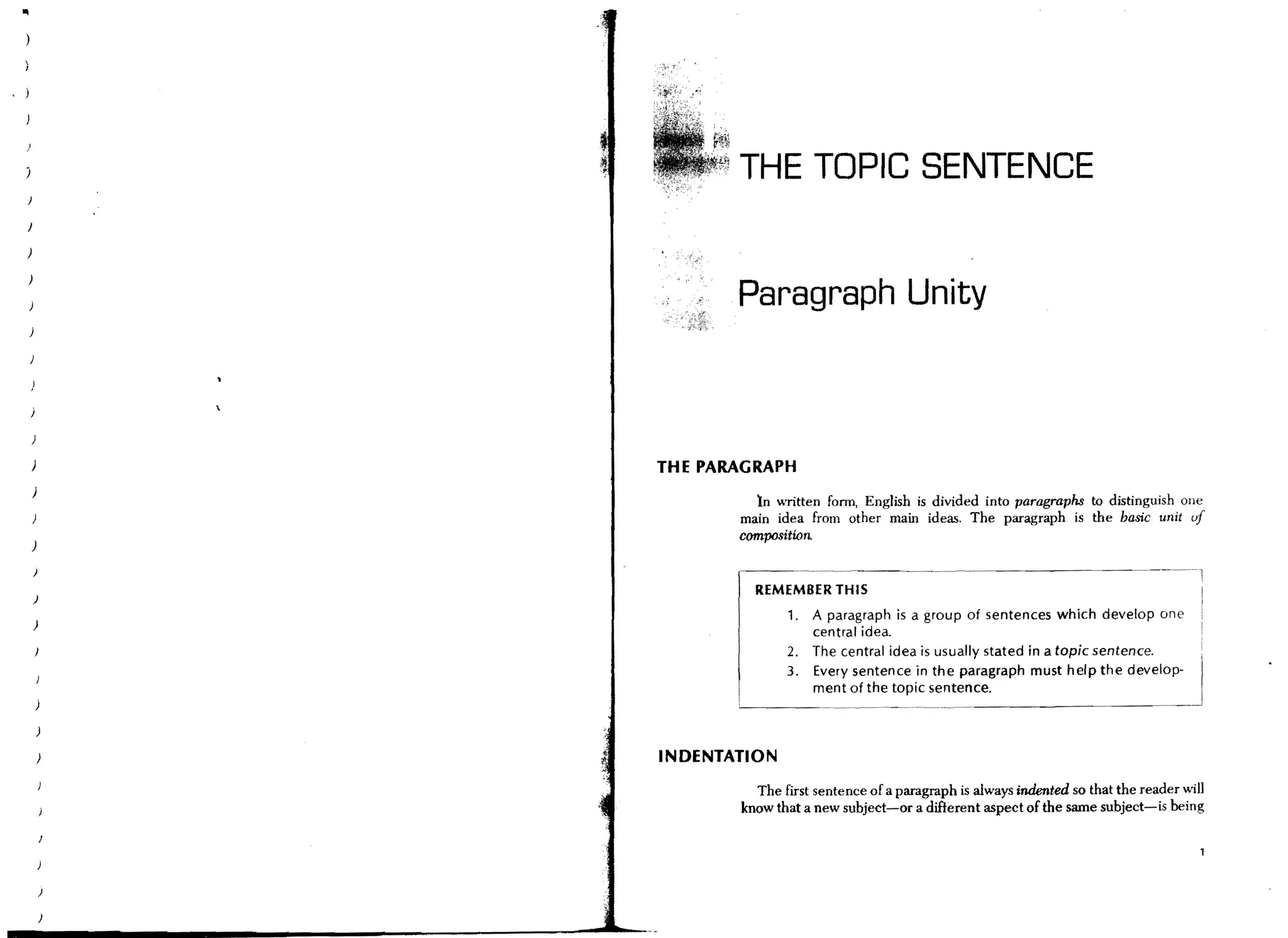 THE TOPIC SENTENCE
}




)
                   Paragraph Unity



)           THE PARAGRAPH
)
                     )n written form, English is divided into paragraphs to distinguish one
                   main idea from other main ideas. The paragraph is the basic unit uf
                   composition.
)

    )

                     REMEMBER THIS
    )
                          1.   A paragraph is a group of sentences which develop one
    )
                               central idea.
                          2.   The central idea is usually stated in a topic sentence.
                          3.   Every sentence in the paragraph must help the develop-
                               ment of the topic sentence.



        )   INDENTATION
                     The first sentence of a paragraph is always indented so that the reader will
                   know that a new subject-or a different aspect of the same subject-is being




        )
 