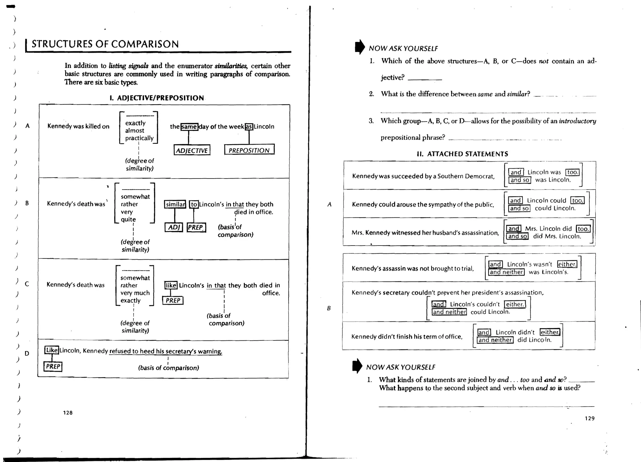 -   )

    )
,   )               STRUCTURES OF COMPARISON                                                                                   ,   NOW ASK YOURSELF
                                                                                                                                    1.   Which of the above structures-A, B, or C-does not contain an ad-
                            In addition to listing signals and the enumerator similo:rities, certain other
                            basic structures are commonly used in writing paragraphs of comparison.                                      jective? _ _ __
                            There are six basic types.
                                                                                                                                   2. What is the difference between same and similar?
    )                                          I. ADJECTIVE/PREPOSITION


    )

    )
                A     Kennedy was killed on
                                                 [----]
                                                     exactly
                                                     almost
                                                     pra~ically
                                                                                                                                   3.    Which group-A, B, C, or D-a1lows for the possibility of an introductory

                                                                                                                                         prepositional phrase? __ ,,~,~,,~.___,~,_",..
    )                                                        I
                                                             I                                                                                        II. ATTACHED STATEMENTS
    )                                                (degteeof
                                                      similarity)                                                                                                                          Iand I :inc:~n~:--st~oo.-~I-l
                                                                                                                                                                                                             I
    )                                                                                                                      Kennedywas succeeded by a Southern Democrat,
                          ----'------------------------------------------~                                                                                                               [ ~ was Lincoln.               I

    )           B     Kennedy's death was '•    [~~eWh;]
                                                    rather
                                                    very              ,;m;l,   If";WI"";"       that they both
                                                                                                                   A
                                                                                                                       L-.---------------------[=-I-a-nd-l-Linc~=:_: Itoo.l]
                                                                                                                           Kennedy could arouse the sympathy of the public,               ~ could lincoln.
                                                                                                                                                                                                                              I
                                                                                                                                                                                                                              •
                                                                                                 9ied in office.
    )
                                                    quite
                                                                                                                                                                                                        LincOln~id
                                                                                                I
                                                        I
                                                                               PREP_      (basis1of                                                                                      rrAWD   Mrs.                Itoo.O
        )
                                                        I
                                                        I
                                                    (deireeof
                                                                                          comparison)                      Mrs. Kennedy witnessed her husband's assassination,
                                                                                                                       L-._ _ _    ~     _________________________
                                                                                                                                                                   L~ did Mrs. Lincoln.
                                                                                                                                                                    _______              ~
                                                                                                                                                                                                                         J
                                                    similarity)
        )




                                                [   s~~;~~~~J
        )                                                                                                                  Kennedy's assassin was not brought to trial.
                                                                                                                       i
        )
                                                                                                                                                              pr~vent her president's assassination,
                C     Kennedy's death was           rather            like Lincoln's in that they both died in
                                                                                                                       '
        )                                           very much
                                                    exactly
                                                        I
                                                        I
                                                        I
                                                                                     --:
                                                                                            I
                                                                                            I
                                                                                       (basis 'of
                                                                                                        office.

                                                                                                                   B   r
                                                                                                                           Kennedy's secretary couldn't
                                                                                                                                                                                         I I]
                                                                                                                                                           ran:a::J lincoln's couldn't either.
                                                                                                                                                         [ land neither! could Lincoln.

                                                                                                                                                                           [ ~l
        )
                                                    (deg~ee of                          comparison)
                                                    similarity)
        )
                                                                                                                                                            tand neIther I did Lincoln.
                                                                                                                           Kennedy didn't finish his term of office,
                                                                                                                       L.._ _ _ _ _ _ _ _ _ _ _ _ _ _ _ _-=--__________ ,
                                                                                                                                                                                                              J
                                                                                                                                                                                    lincoln didn't le;therJl----1.
                                                                                                                                                                                                                              I
        )                                                                                                                                                                                                                     I

                D     like lincoln, Kennedy refused to heed his secretary's warning.
        )                                                              I
                                                                       I
                                                             (basis of comparison)                                         ,       NOW ASK YOURSELF
        )
                                                                                                                                   1.    What kinds of statements are joined by and . .. too and 600 so? _ __
                                                                                                                                         What happens t9 the second subject and verb when and so is used?
        )
            )              128
                                                                                                                                                                                                                        129
            )

            /
        )
 