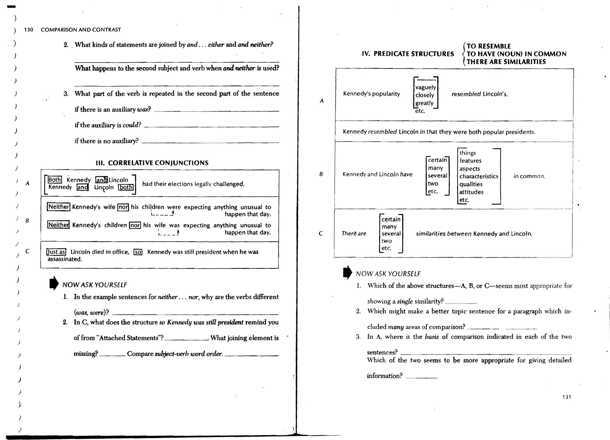 -
)
)           130   COMPARISON AND CONTRAST

)                        2. , What kinds of statements are joined by and . .. either and and neither?                                                              TO RESEMBLE
)                                                                                                                         IV. PREDICATE STRUCTURES                 TO HAVE (NOUN) IN COMMON
                                                                                                                                                                 { THERE ARE SIMILARITIES
)                            What happens to the second subject and verb when and neither is used?




                                                                                                                                           ~   agUelJ
)

)                        3. What part of the verb is repeated in the second part of the sentence                 Kennedy's popularity      closely            resembled lincoln's.
                                                                                                         A                                 greatly
                             if there is an auxiliary was? _____.~._____________                                                           etc.
)
                             if the auxiliary is could?   ~.   _ _ _ _ _ _ _ _ _ _ _ _ _ _ __
)                                                                                                                Kennedy resembled lincoln in that they were both popular presidents.
)
                             if there is no auxiliary? _ _ _ _ _ __

)                                                                                                                                                               things




                                                                                                                                                 ~
)
                                     III. CORRELATIVE CONJUNCTIONS
                                                                                                                                                 manyertaiJ     features
                                                                                                                                                                aspects
                                                                                                         B       Kennedy and Uncoln have
                  f!Bothl Kennedy ~lincoln J                     .      .                                                                        ::eral         characteristics      in common.
    )
            A     LKennedy ~ lin~oln '[QQlliIJ            had their elections legally challenged.
                                                                                                                                                 etc.
                                                                                                                                                                qualities
                                                                                                                                                                attitudes
)
                                                                                                                                                                etc.
    )              [Neither! Kennedy's wife Inorl his chil,dren were expecting anything unusual to
                                                          L - __ J                 happen that day.
    )
            B
                   !Neithed Kennedy's children Inorl his wife was expecting anything unusual to                                  ertai]
                                                                                                                                many
    )
                                                          ~ _ _t                happen that day.         c                      several    similarities between Kennedy and lincoln.
)                                                                                                                             [ two
                                                                                                                               etc.
    )
            C      !Just asl lincoln died in office, [iQI Kennedy was still president when he was            I
                    assass inated.
    )

    )
                    t   NOW ASK YOURSELf
                                                                                                                 t   NOW ASK YOURSELf
                                                                                                                     1.    Which of the above structures-A, B, or C-seems most appropriate for
    )
                         1. In the example sentences for neither . .. nor, why are the verbs different
                                                                                                                           shOWing a single similarity? __.__~
                             (was,were)? ____________________________________                                        2.    Which might make a better topic sentence for a paragraph which in-
    )
                         2. In C, what does the structure so Kennedy was stiU president remind you
        )
                                                                                                                        eluded many areas of comparison? _____ . _. ~_._
                             of from "Attached Statements"? _ _ _ _~. What joining element is                        3. In A., where is the basis of comparison indicated in each of the two
        )

                             missing? _ _ _ Compare subject-verb word order. _ _ _ _ __                                    sentences? _ . _ _ _ _ _ _ _ _ _ _ _ _~
        )
                                                                                                                           Which of the two seems to be more appropriate for giving detailed

                                                                                                                           information?

                                                                                                                                                                                                  131


        )
        )
 
