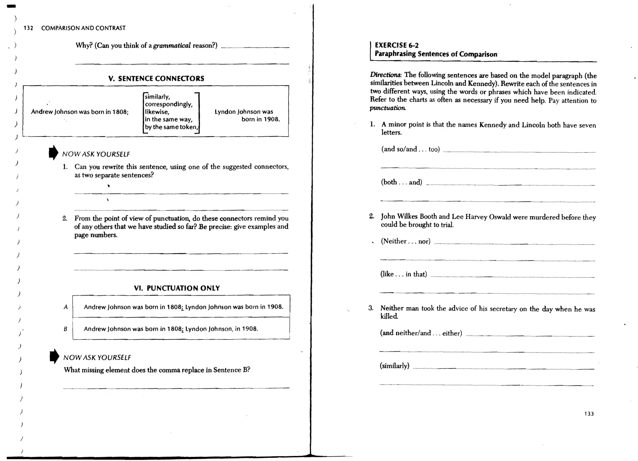 -
)
)               132   COMPARISON AND CONTRAST


                                 Why? (Can you think of a grammatical reason?)                                   EXERCISE 6-2
                                                                                                                 Paraphrasing Sentences of Comparison

j
                                            v.   SENTENCE CONNECTORS                                        Directions: The following sentences are based on the model paragraph (the
                                                                                                            similarities between Lincoln and Kennedy), Rewrite each of the sentences in

                                                                         J                                  two different ways, using the words or phrases which have been indicated.




                                                       ~
                                                         imiiarIY'
                                                        correspondingly,
                                                                                                            Refer to the charts as often as necessary if you need help. Pay attention to
                                                        likewise,               Lyndon Johnson was
                                                                                                            punctuation.
                  Andrew Johnson was born in 1808;
                                                        in the same way,                 born in 1908.
}                                                       by the same token,                                  1. A minor point is that the names Kennedy and Lincoln both have seven
                                                                                                               letters.
)

)

)
                       t    NOW ASK YOURSELF
                            1. Can you rewrite this sentence, using one of the suggested connectors,
                               as two separate sentences?


    )

    )                                                                                                       2. John Wilkes Booth and Lee Harvey Oswald were murdered before they
                            2.   From the point of view of punctuation, do these connectors remind you
                                 of any others that we have studied so far? Be precise: give examples and      could be brought to trial.
                                 page numbers.
    )                                                                                                        ,    (Neither ... nor) ~ ____.__.__~.__._ _~._._.._._. ___._. __
    )

    )                            -.-------_._---------                                                            {like ... in that) _____________________~_.. ___._
    )
                                                     VI. PUNCTUATION ONLY

                            A       Andrew Johnson was born in 1808... Lyndon Johnson was born in 1908.     3.    Neither man took the advice of his secretary on the day when he was
                                                                                                                  killed
                            8      Andrew Johnson was born in 1808.1. Lyndon Johnson, in 1908.                   (and neither/and ... either) _________. .~___.__._ _
        )

        )               t   NOW ASK YOURSELF
                                                                                                                  (similarly) .
                            What missing element does the comma replace in Sentence B?


        )

        )                                                                                                                                                                          133



            !
 