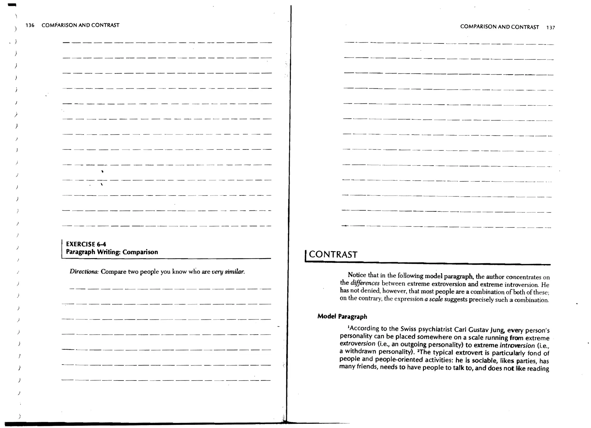 -           136   COMPARISON AND CONTRAST                                                                                                     COMPARISON AND CONTRAST         137




                                                                                                   ----- - - - - - - - - - - - - - - - - - - - -


)

)




)




    )
                         EXERCISE 6-4
                         Paragraph Writing: Comparison
                                                                                          I CONTRAST
                          Directions: Compare two people you know who are very similar.
                                                                                                     Notice that in the following model paragraph, the author concentrates on
                                                                                                  the differences between extreme extroversion and extreme introversion. He
                                                                                                  has not denied, however, that most people are a combination of both of these;
                                                                                                  on the contrary, the expression a scale suggests precisely such a combination.


    )
                                                                                            Model Paragraph

    )
                                                                                                     IAccording to the Swiss psychiatrist Carl Gustav Jung, every person's
                                                                                                  personality can be placed somewhere on a scale running from extreme
                                                                                                  extroversion (i.e., an outgoing personality) to extreme introversion (i.e.,
                                                                                                  a withdrawn personality). lThe typical extrovert is particularly fond of
                                                                                                  people and people-oriented activities: he is sociable, likes parties, has
                                                                                                  many friends, needs to have people to talk to, and does not like reading
        )

        )
 