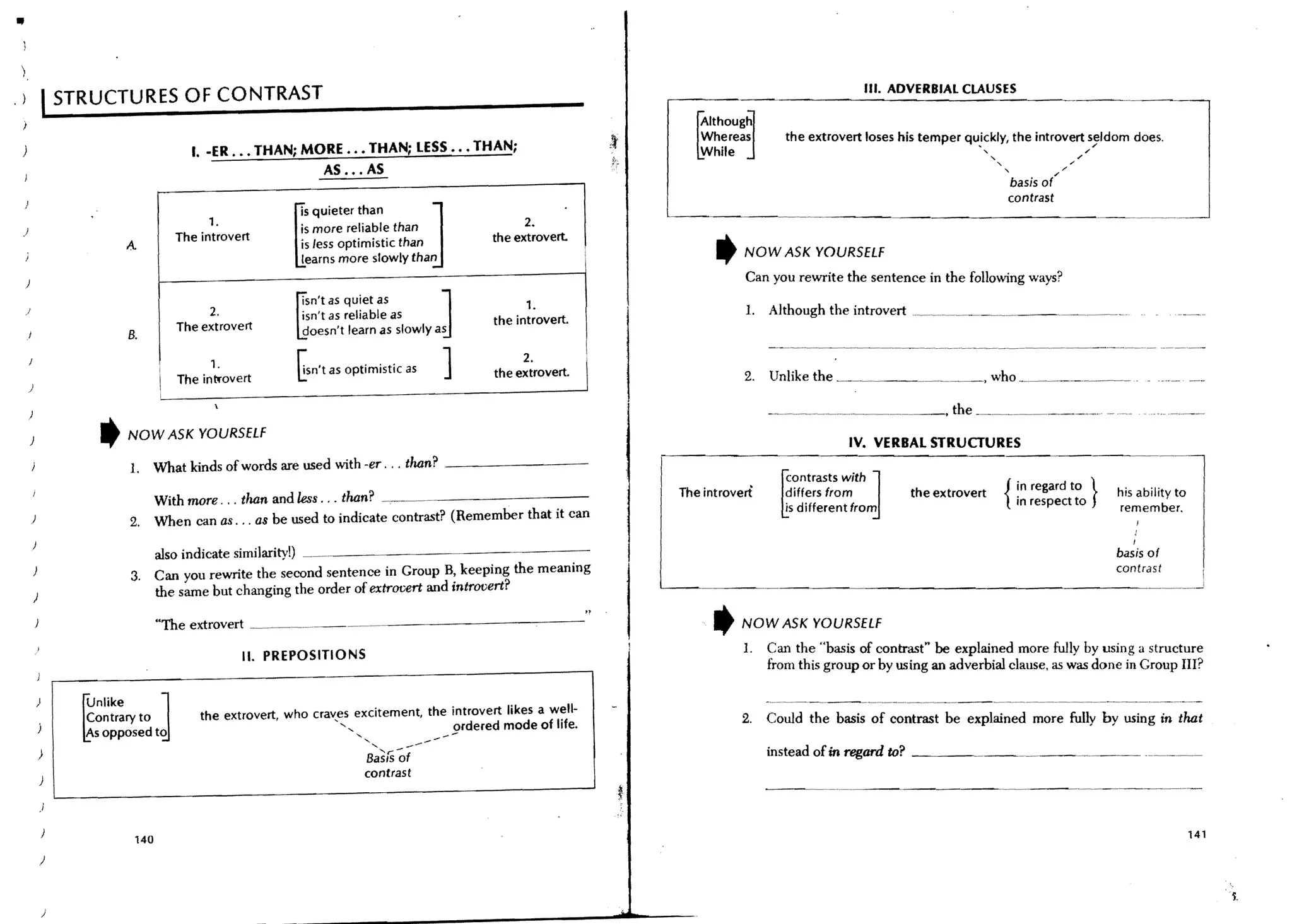 )
                                                                                                                                                       III. ADVERBIAL CLAUSES
.)                STRUCTURES OF CONTRAST

                                                                                                                         ~
                                                                                                                         AlthOUgj
                                                                                                                         Whereas         the extrovert loses his temper quickly, the introvert seldom does.
                                                                                                                                                                          .
                                             I. -ER ••• THAN; MORE ••• THAN; LESS ••• THAN;                              While                                             "
                                                                                                                                                                                                /
                                                                                                                                                                                                         /
                                                                                                                                                                               "                   /'"
                                                                AS ... AS                                                                                                          "           /

                                                                                                                                                                                   basis of'

                                                                                        J                                                                                          contrast



                                                               ~
                                               1.
                                                                'S quieter than                      2.
 .1                                                             is more reliable than
                                          The introvert         is Jess optimistic than        the extrovert
                                A                                                                                            ,   NOW ASK YOURSELf
                                                                learns more slowly than


                                                                                          J                                      Can you rewrite the sentence in the following ways?



                                                               ~
                                                                Isn't as quiet as                    1.                          1.   Although the introvert ___~ _____ ~~~ _ _ _ ~_. __._.
                                                2.              isn't as reliable as
                                          The extrovert                                        the introvert.
                                B.                              doesn't learn as slowly as

                                                1.
                                          The intfovert
                                                               Gsn't as optimistic as     ]         2.
                                                                                               the extrovert.    
                                                                                                                                 2.   Unlike the _~                        ,who _______.___ _
      )




      )
                        ,       NOW ASK YOURSELf
                                                                                                                                                    IV. VERBAL STRUCTURES
                                                                                                                     r---------------------~~~~-----------
                                1. What kinds of words are used with -er ... than? - - - - - - - - -
                                                                                                                                                         J
                                                                                                                                        ~
                                                                                                                              ontrasts with   in regard to }
                                       With more . .. than and less ... than? --.~----------                          The introvert      differs from         the extrovert        { in respect to           his ability to
                                                                                                                                         is different from                                                   remember.
      )                         2.     When can as . .. as be used to indicate contrast? (Remember that it can
                                                                                                                                                                                                                 I
                                                                                                                                                                                                                I
                                   also indicate similarity!)                                                                                                                                                basis of
                                3. Can you rewrite the second sentence in Group B, keeping the meaning                                                                                                       contrast
                                   the same but changing the order of extrovert and introvert?                                          -~----------------.-~~-
          )

                                       "The extrovert     ---.~.,--~ .                                                       ,   NOW ASK YOURSELf
                                                                                                                                 1.   Can the "basis of contrast" be explained more fully by using a structure
                                                     II. PREPOSITIONS
                                                                                                                                      from this group or by using an adverbial clause, as was done in Group III?


                                        J
                    ~
                        nlike
                    Contrary to               the extrovert who craves excitement, the introvert likes a well-                   2.   Could the basis of contrast be explained more fully by using in that
                                                           "',                         ordered mode of life.

              )
                    As opposed to
                                                                          "-''-
                                                                            Basrs~f
                                                                                   --.----                                            instead of in regard to? ___~                     .---.---
                                                                            contrast

              )


                                 140                                                                                                                                                                                          141

              )




              )
 
