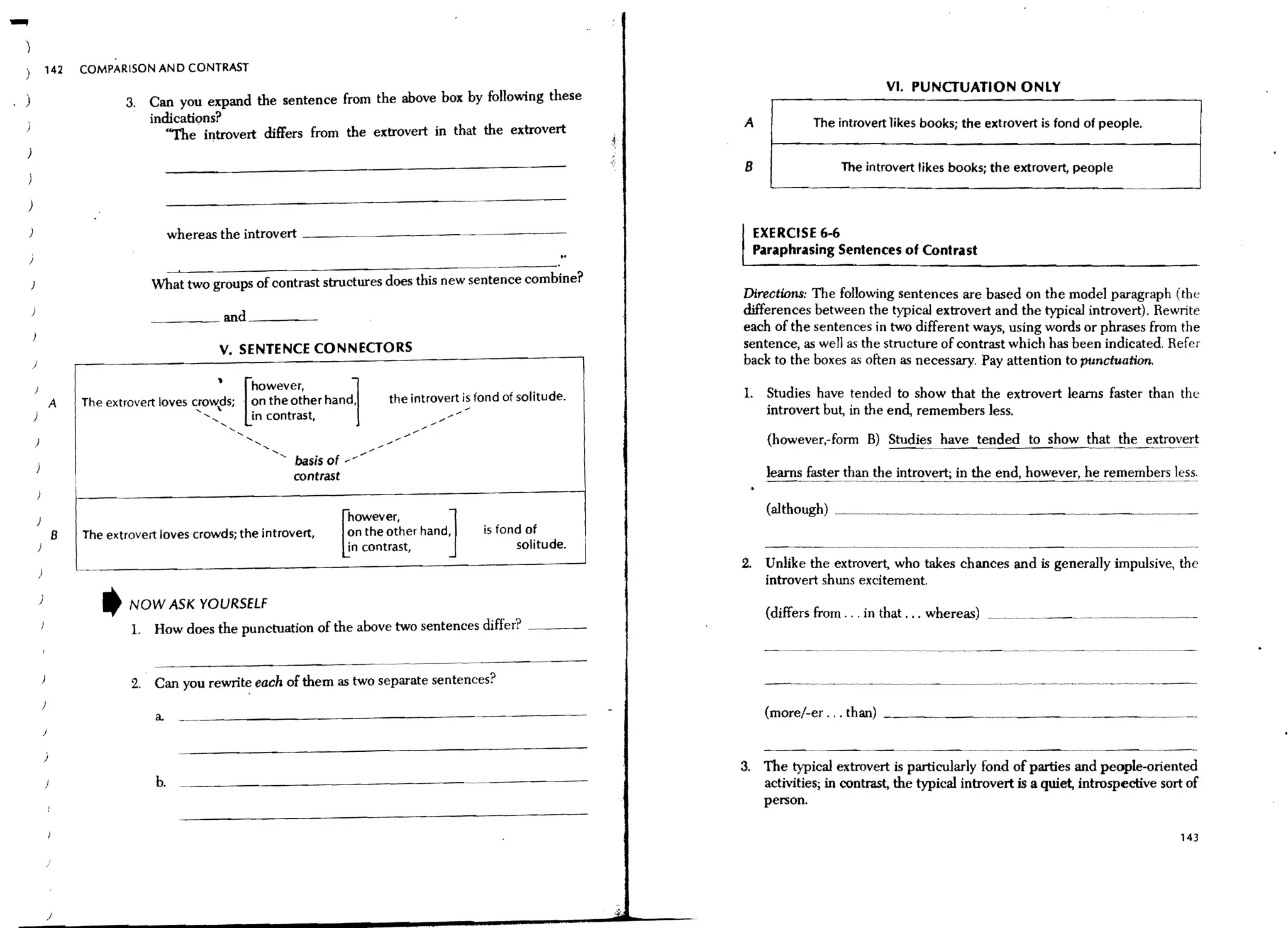 -           142     COMPARISON AND CONTRAST
                                                                                                                                             VI. PUNCTUATION ONLY
)                          3. Can you expand the sentence from the above box by following these
                              indications?                                                                         A            The introvert likes books; the extrovert is fond of people.
                                 "The· introvert differs from the extrovert in that the extrovert
)
                                                                                                                   B                 The introvert likes books; the extrovert, people
J
                                                                                                                        ~--------------------------------------
)

                                      whereas the introvert   ----.-~~----                                           EXERCISE 6-6
                                                                                                                     Paraphrasing Sentences of Contrast

                                What two groups of contrast structures                 new sentence combine?
                                                                                                                   Directions: The follOwing sentences are based on the model paragraph (the
                                  ___ and----                                                                      differences between the typical extrovert and the typical introvert). Rewrite
                                                                                                                   each of the sentences in two different ways, using words or phrases from the
                                               V. SENTENCE CONNECTORS                                              sentence, as well as the structure of contrast which has been indicated. Refer
    )                                                                                                              back to the boxes a.~ often as necessary. Pay attention to ptmctuation.

                    The extrovert loves
                                               '[however,
                                          c!ow~ds;
                                                                        ~
                                                     . on the other hand,     the introvert is fond of solitude.   1.   Studies have tended to show that the extrovert learns faster than the
                A
    )                                                                                                                   introvert but, in the end, remembers less.
                                            '-'-'-'-' in contrast,
                                                                                                                        (however,-forrn B) Studies have tended to show that the extrovert

                                                            contrast                                                    learns faster than the introvert; in the end. however. he remembers less.


                                                                                         J                              (although) ___._____.


                                                                       ~
                                                                       however,
                B                                                      ?n the other hand,       is fond of
                                                                       10 contrast,                   solitude.
                                                                                                                   2. Unlike the extrovert, who takes chances and is generally impulsive, the
                                                                                                                      introvert shuns excitement.
        )
                       t    NOW ASK YOURSELF
                             L How does the punctuation of the above two sentences differ?
                                                                                                                        (differs from ... in that ... whereas) ..~_.~_.________ .___.________._____ _



                            2. Can you rewrite each of them as two separate sentences?
        )
                                 a.                                                                                     (more/-er ... than) ______


            )
                                                                                                                   3. The typicaJ extrovert is particularly fond of parties and people-oriented
                                 b.                                                                                   activities; in contrast, the typical introvert is a quiet, introspective sort of
                                                                                                                      person.

                                                                                                                                                                                                  143




            /
 