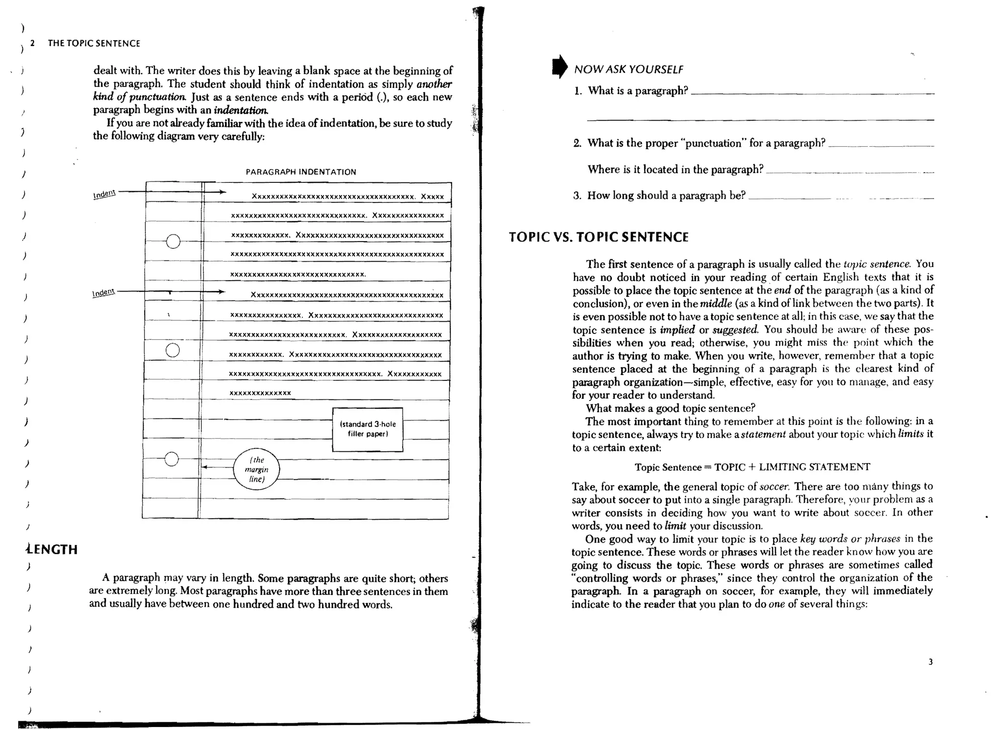 2   THE TOPIC SENTENCE


                        dealt with. The writer does this by leaving a blank space at the beginning of                     NOW ASK YOURSELf
                        the paragraph. The student should think of indentation as simply atwther
                                                                                                                          1. What is a paragraph? _ _ _ _ _ _~_~~.~~~._.~~__~....~~._
                        kind of punctuation. Just as a sentence ends with a period (.), so each new
                        paragraph begins with an indentation.
                           If you are not already familiar with the idea of indentation, be sure to study
                        the follOwing diagram very carefully:
                                                                                                                          2. What is the proper "punctuation" for a paragraph? __ ~ ..____ ~. _. __

J                                                          PARAGRAPH INDENTATION

)                                                           Xxxxxxxxxxxxxxxxxxxxxxxxxxxxxxxxxxxx, Xxxxx                   3. How long should a paragraph be? _ . ._~~_....~_. _
                                                       xxxxxxxxxxxxxxxxxxxxxxxxxxxxxx. Xxxxxxxxxxxxxxxx

)                                                      XXXXXXXXXxxxx.     Xxxxxxxxxxxxxxxxxxxxxxxxxxxxxxxxx       TOPIC VS. TOPIC SENTENCE
                                     f~-o
                                                      xxxxxxxxxxxxxxxxxxxxxxxxxxxxxxxxxxxxxxxxxxxxxxxx
                                                                                                             --               The first sentence of a paragraph is usually called the topic sentence. You
                                                      xxxxxxxxxxxxxxxxxxxxxxxxxxxxxx.                                     have no doubt noticed in your reading. of certain English texts that it is
                                                            Xxxxxxxxxxxxxxxxxxxxxxxxxxxxxxxxxxxxxxxxxxx                   possible to place the topic sentence at the end of the paragraph (as a kind of
                                     f---                                                                                 conclusion), or even in the middle (as a kind oflink between the two parts). It
                                      -_..           XXXXXXXXXXXXXXXX.     Xxxxxxxxxxxxxxxxxxxxxxxxxxxxxx                is even possible not to have a topic sentence at all; in this case. we say that the
                                                      xxxxxxxxxxxxxxxxxxxxxxxxxx. Xxxxxxxxxxxxxxxxxxxx                    topic sentence is implied or suggested. You should be aware of these pos-
    )                                C-------c.                                                                           sibilities when you read; otherwise, you might miss the point which the
)
                                             0    !
                                                      xxxxxxxxxxxx. XXXXXxxxxxxxxxxxxxxxxxxxxxxxxxxxxx                    author is trying to make. When you write, however, remember that a topic
                                                      xxxxxxxxxxxxxxxxxxxxxxxxxxxxxxxxxx. Xxxxxxxxxxxx                    sentence placed at the beginning of a paragraph is the clearest kind of
                                                            ..   -~            .-                            .-           paragraph organization-simple, effective, easy for yOll to manage, and easy
                                                      xxxxxxxxxxxxxx                                                      for your reader to understand.
)
                                                                                                                              What makes a good topic sentence?
)                                                                                   (standard 3·hole                         The most important thing to remember at this paint is the following: in a
                                                                                       filler paper I                     topic sentence, always try to make a statement about your topic which limits it
    )
                                                                                                                          to a certain extent:
    )                                1--0                   (the
                                                                                                                                                                  + LIMITING STATEME';T
                                      .-..                margin
                                                            line)
                                                                      )                  ..   __ __ -
                                                                                                  .     ..
                                                                                                                                        Topic Sentence = TOPIC
    )                                                                                                                     Take, for example, the general topic of soccer. There are too many things to
                                                                                                              i           say about soccer to put into a single paragraph. Therefore, YOUT problem as a
                                                                                                                          writer consists in deciding how you want to write about soccer. In other
                                                                                                                          words, you need to limit your discussion.
                                                                                                                             One good way to limit your topic is to place key words or phrases in the
    iENGTH                                                                                                                topic sentence. These words or phrases will let the reader know how you are
    )                                                                                                                     going to discuss the topic. These words or phrases are sometimes called
                           A paragraph may vary in length. Some paragraphs are quite short; others                        "controlling words or phrases," since they control the organization of the
                        are extremely long. Most paragraphs have more than three sentences in them                        paragraph. In a paragraph on soccer, for example, they will immediately
                        and usually have between one hundred and two hundred words.                                       indicate to the reader that you plan to do one of several things:




                                                                                                                                                                                                           3


        j

        )
 