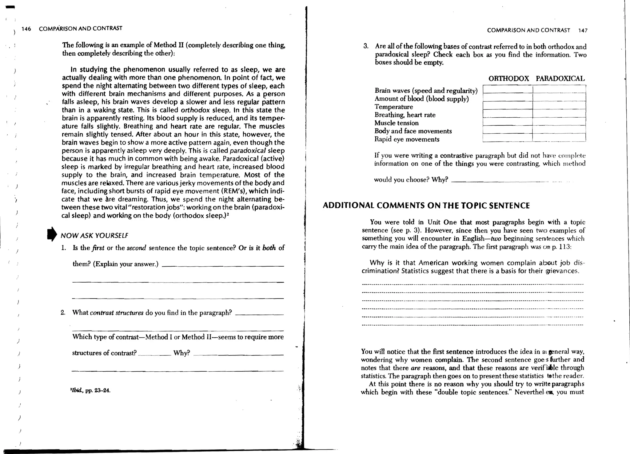 146   COMPARISON AND CONTRAST                                                                                                                 COMPARISON AND CONTRAST         147

                    The following is an example of Method II (completely describing one thing,            3. Are all of the following bases of contrast referred to in both orthodox and
                    then completely describing the other);                                                   paradoxical sleep? Check each box as you And the information. Two
                                                                                                             boxes should be empty.
                        In studying the phenomenon usually referred to as sleep, we are
                    actually dealing with more than one phenomenon. In point of fact, we                                                              ORTIIODOX           PARADOXICAL
                    spend the night alternating between two different types of sleep, each
                    with different brain mechanisms and different purposes. As a person                      Brain waves (speed and regularity)                                      ---
                                                                                                             Amount of blood (blood supply)     I
                    falls asleep, his brain waves develop a slower and less regular pattern
                    than in a waking state. This is called orthodox sleep. In this state the                 Temperature
                    brain is apparently resting. Its blood supply is reduced, and its temper-                Breathing, heart rate
                    ature falls slightly. Breathing and heart rate are regular. The muscles                  Muscle tension                                           I

                    remain slightly tensed. After about an hour in this state, however, the                  Body and face movements            i

                    brain waves begin to show a more active pattern again, even though the                   Rapid eye movements                                                       _I
                    person is apparently asleep very deeply. This is called paradoxical sleep
                    because it has much in common with being awake. Paradoxical (active)
                                                                                                             If you were writing a contrastive paragraph but did not have compl(,te
                    sleep is marked by irregular breathing and heart rate, increased blood                   information on one of the things you were contrasting, which method
                    supply to the brain, and increased brain temperature. Most of the
                                                                                                             would you choose? Why? _ _ _ _ __
                    muscles are reLaxed. There are various jerky movements of the body and
                    face, including short bursts of rapid eye movement (REM's), which indi-
                    cate that we ~re dreaming. Thus, we spend the night alternating be-
                    tween these two vital "restoration jobs": working on the brain (paradoxi-     ADDITIONAL COMMENTS ON THE TOPIC SENTENCE
                    cal sleep) and working on the body (orthodox sleep.)2
                                                                                                            You were told in Unit One that most paragraphs begin with a topic
                                                                                                         sentence (see p. 3). However, since then you have seen two examples of
                ,   NOW ASK YOURSELf                                                                     something you will encounter in English-two beginning sentences which
                    1. Is the first or the second sentence the topic sentence? Or is it both of          carry the main idea of the paragraph. The first paragraph was WI p. 113:
)

                          them? (Explain your answer.)   _~_ _ _ _ _ _ _ _ _ _ _ __                         Why is it that American working women complain about job dis-
                                                                                                         crimination? Statistics suggest that there is a basis for their grievances.




                    2.   What contrast structures do you find in the paragraph? _ _ _ _ __


)
                         Which type of contrast-Method I or Method II-seems to require more

    )                    structures of contrast? _.~..~~__ Why?                                          You will notice that the first sentence introduces the idea in at ~neral way,
                                                                                                         wondering why women complain. The second sentence goes further and
                                                                                                         notes that there are reasons, and that these reasons are verinaLle through
                                                                                                         statistics. The paragraph then goes on to present these statistics tothe reader.
                                                                                                            At this point there is no reason why you should try to wrilte paragraphs
                         IIbld., pp. 23-24.                                                              which begin with these "double topic sentences." Neverthelelll, you must


    )
 