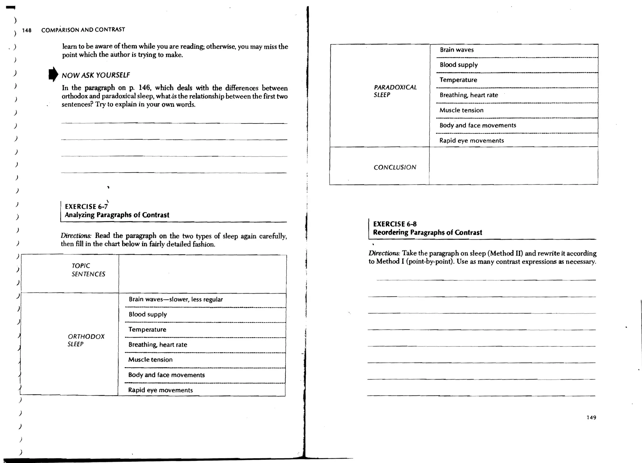 ....,
    )
    )           148   COMPARISON AND CONTRAST


 .)                        learn to be aware of them while you are reading; otherwise, you may miss the                                 Brain waves
                           point which the author is trying to make.                                                                                               -----------_....---.._-..
                                                                                                                                        Blood supply
   )                   ,   NOW ASK YOURSELF                                                                                                                                ----------
                                                                                                                                         Temperature
    )                      In the paragraph on p. 146, which deals with the differences between              PARADOXICAL               -----------------------------------
                           orthodox and paradoxical sleep, what.is the relationship between the first two    SLEEP                       Breathing, heart rate
    )
                           sentences? Try to explain in your own words.                                                                .._------_....--_.._--_.._----_..._---_..__-........._..-......-----..-
                                                                                                                                                                                 ..
    )                                                                                                                                    Muscle tension
                                                                                                                                       -----                         -----------------------
    )                                                                                                                                    Body and face movements
    )
                                                                                                                                       ------------------------------------------_._-
                                                                                                                                        Rapid eye movements
    )

    )
                                                                                                             CONCLUSION
    )                                                                                                                              I
                                                                                                                                   I                                                                           I
        )
                                           ~
        )
                            EXERCISE 6-7
        )                   Analyzing Paragraphs of Contrast
                                                                                                             EXERCISE 6-8
        )                                                                                                    Reordering Paragraphs of Contrast
                           Directions: Read the paragraph on the two types of sleep again carefully,
        )                  then fill in the chart below in fairly detailed fashion.
        ),------------------,--------------------------------~'
                                                                                                            Directions: Take the paragraph on sleep (Method II) and rewrite it according
                                                                                                            to Method I (point-by-point). Use as many contrast expressions as necessary.
        )
                              TOPIC
                              SENTENCES
                                                                                                                                                   -~--~.-----------------
        )

        )~---------------------+-------------------------------------~
                                                   Brain waves-slower, less regular
        )
                                                   Blood supply                                                                          ---------------------.~-~.-~




        )
                                                   Temperature
                             ORTHODOX             --------------------------------------
                             SLEEP                 Breathing, heart rate                                                      ..   ~-.~.--.-~.--------.-------                                  ~---




                                                         ,-----_._--------------------------------
                                                   Muscle tension
                                                  -------,-----------------------'
                                                   Body and face movements
                                                  --------_._-----------------
            1. - - - - - - - - - - - -______- L__ __ movements
            )                                   Rapid eye ________________________
                                                    ~      ~                                          ~




            )
                                                                                                                                                                                                         149
            )

            )

            )
 