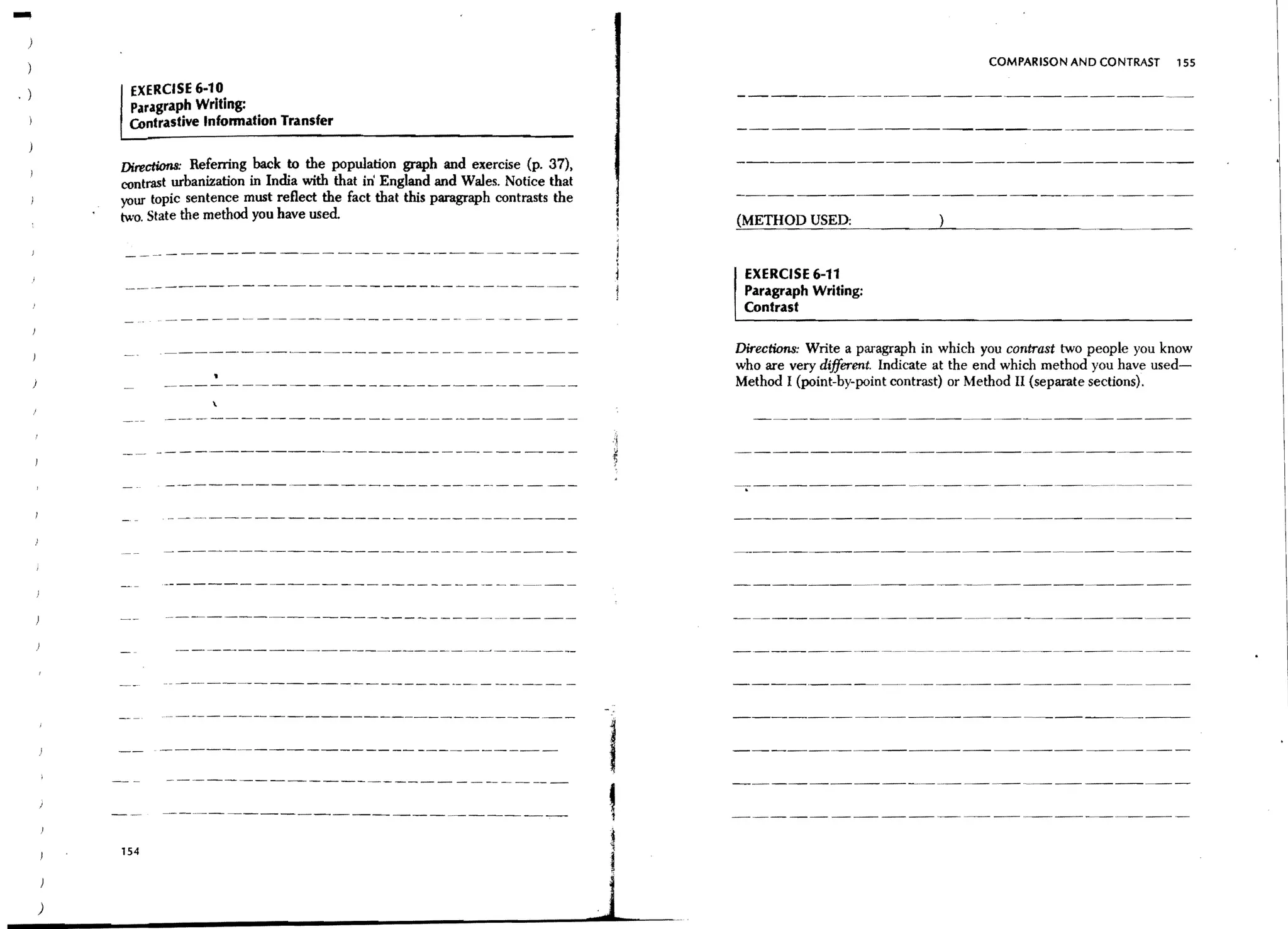 -                                                                                                                                 COMPARISON AND CONTRAST      155

.)        EXERCISE 6-10
          Paragraph Writing:
          Contrastive Infonnation Transfer

         DirectionS: Referring back to the population graph and exercise (p. 37),
         contrast urbanization in India with that in England and Wales. Notice that
         your topic sentence must reflect the fact that this paragraph contrasts the
         two. State the method you have used


                                                                                            EXERCISE 6-11
                                                                                            Paragraph Writing:
                                                                                            Contrast

                                                                                           Directions: Write a paragraph in which you contrast two people you know
                                                                                           who are very different. Indicate at the end which method you have used-
                                                                                           Method I (point-by-point contrast) or Method II (separate sections).




                                                                                       I
                                                                                       ,
         154




     )
 