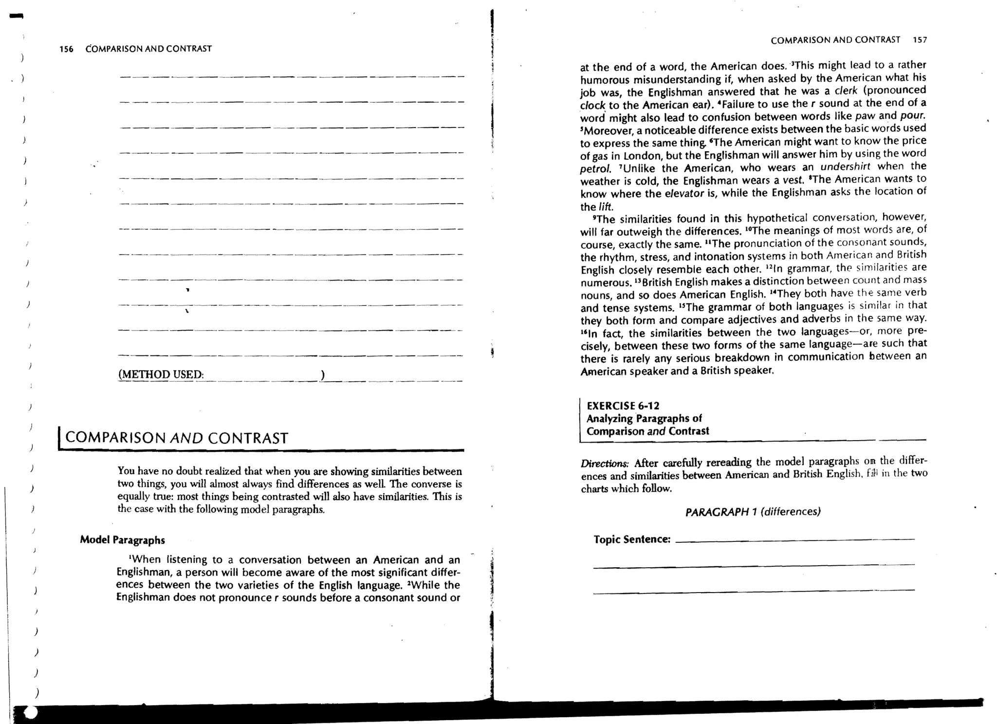 ,
                                                                                                                                                       COMPARISON AND CONTRAST        157
        156    COMPARISON AN D CONTRAST
                                                                                                        f
                                                                                                       i      at the end of a word, the American does. 3This might lead to a rather
                                                                                                              humorous misunderstanding if, when asked by the American what his
                                                                                                              job was, the Englishman answered that he was a clerk (pronounced
                                                                                                              dock to the American ear). ·Failure to use the r sound at the end of a
                                                                                                              word' might also lead to confusion between words like paw and pour.
                                                                                                              'Moreover, a noticeable difference exists between the basic words used
                                                                                                              to express the same thing. 'The American might want to know the price
                                                                                                              of gas in london, but the Englishman will answer him by using the word
                                                                                                              petrol. 'Unlike the American, who wears an undershirt when the
                                                                                                              weather is cold, the Englishman wears a vest. 'The American wants to
                                                                                                              know where the elevator is, while the Englishman asks the location of
                                                                                                              the lift.
                                                                                                                 9The similarities found in this hypothetical conversation, however,
                                                                                                              will far outweigh the differences. IOThe meanings of most words are, of
                                                                                                              course, exactly the same. liThe pronunciation of the consonant sounds,
                                                                                                              the rhythm, stress, and intonation systems in both American and British
                                                                                                              English closely resemble each other. I2ln grammar, the similarities are
                                                                                                              numerous. UBritish English makes a distinction between count and mass
                                                                                                              nouns, and so does American English. I·They both have thE' same verb
                                                                                                              and tense systems. ISThe grammar of both languages is similar in that
                                                                                                              they both form and compare adjectives and adverbs in the same way.
                                                                                                              I'ln fact, the similarities between the two languages-or, more pre-
                                                                                                              cisely, between these two forms of the same language-are such that
                                                                                                              there is rarely any serious breakdown in communication between an
                                                                                                              American speaker and a British speaker.


                                                                                                               EXERCISE 6-12
                                                                                                               Analyzing Paragraphs of
        ICOMPARISON AND CONTRAST                                                                               Comparison and Contrast

                                                                                                              Directions: After carefully rereading the model paragraphs on the differ-
                     You have no doubt realized that when you are showing similarities between                ences and similarities between American and British English, fili in the two
)                    two things, you will almost always find differences as well The converse is              charts which follow.
                     equally true: most things being contrasted will also have similarities. This is
                     the case with the follOwing model paragraphs.                                                                  PARAGRAPH 1 (differences)

              Model Paragraphs

                      'When listening to a conversation between an American and an -
                    Englishman, a person will become aware of the most significant differ-
                    ences between the two varieties of the English language. lWhile the
                                                                                                       I
                                                                                                       '•."
                                                                                                                Topic Sentence: _ _ _ _ _ _ _ _ _ _ _ _ _ _ _ _ __




                    Englishman does not pronounce r sounds before a consonant sound or                 ;,


    )

    )

    )
 