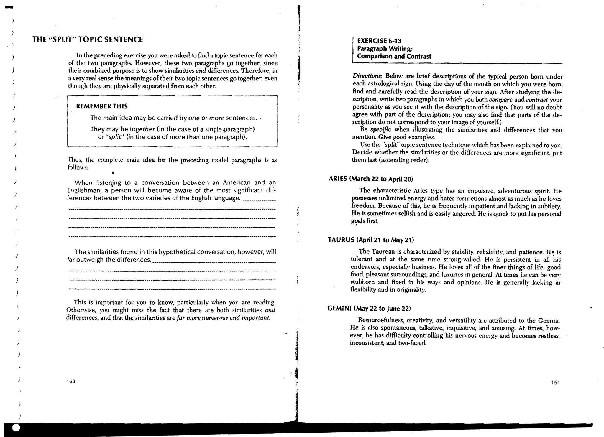 1
                                                                                                              I
              THE "SPUT" TOPIC SENTENCE                                                                                    EXERCISE 6-13
, )
                                                                                                                           Paragraph Writing:
  )                      In the preceding exercise you were asked to find a topic sentence for each                        Comparison and Contrast
                      of the two paragraphs. However, these two paragraphs go together, since
  )                   their combined purpose is to show similarities and differences. Therefore, in
                      a very real sense the meanings of their two topic sentences go together, even                       Directions: Below are brief descriptions of the typical person born under
                      though they are physically separated from each other.                                              each astrological sign. Using the day of the month on which you were born,
                                                                                                                         find and carefully read the description of your sign, After studying the de-
                                                                                                                         scription, write two paragraphs in which you both compare and contrast your
                           REMEMBER THIS                                                                                 personality as you see it with the description of the sign. (You will no doubt
                              The main idea may be carried by one or more sentences.
                                                                                                                         agree with part of the description; you may also find that parts of the de-
  )
                                                                                                                         scription do not correspond to your image of yourself.)
  )                           They may be together (in the case of a single paragraph)                                      Be specific when illustrating the similarities and differences that you
                                or "split" (in the case of more than one paragraph).                                     mention. Give good examples.
                                                                                                                            Use the "split" topic sentence technique which has been explained to you.
                                                                                                                         Decide whether the similarities or the differences are more significant; put
      )
                     'I1lUS, the complete main idea for the preceding model paragraphs is as                             them last (ascending order),
                     follows:

      )                                                                                                           ARI ES (March 22 to April 20)
                        When listel'!ng to a conversation between an American and an
                     Englishman, a person will become aware of the most significant dif-                                    The characteristic Aries type has an impulsive, adventurous spirit He
      )
                     ferences between the two varieties of the English language. _______________ _                       possesses unlimited energy and hates restrictions almost as much as he loves
      )                                                                                                                  freedom. Because of this, he is frequently impatient and lacking in subtlety.
                                                                                                                         He is sometimes selfish and is easily angered. He is qUick to put his personal
                                                                                                                         g<:llsfirst.

                                                                                                                  TAURUS (April 21 to May 21)

      )
                        The similarities found in this hypothetical conversation, however, will                             The Taurean is characterized by stability, reliability, and patience. H~ is
                     far outweigh the differences. ______________________________________________________ _              tolerant and at the same time strong-willed. He is persistent in all his
      )                                                                                                                  endeavors, especially business. He loves all of the finer things of life: good
                                                                                                                         food, pleasant surroundings, and luxuries in general. At times he can be very
          )
                                                                                                                         stubborn and fixed in his ways and opinions. He is generally lacking in
          )                                                                                                              flexibility and in originality.
                        This is important for you to know, particularly when you are reading.
                     OtherWise, you might miss the fact that there are both similarities and                      GEMINI (May 22 to June 22)
          )          differences, and that the similarities are far more numerous and important.                            Resourcefulness, creativity, and versatility are attributed to the Gemini.
          )                                                                                                              He is also spontaneous, talkative, inquisitive, and amusing. At times, how-
                                                                                                                         ever, he has difficulty controlling his nervous energy and becomes restless,
          )                                                                                                              inconsistent, and two-faced.




                     1&0                                                                                                                                                                           1&1
 
