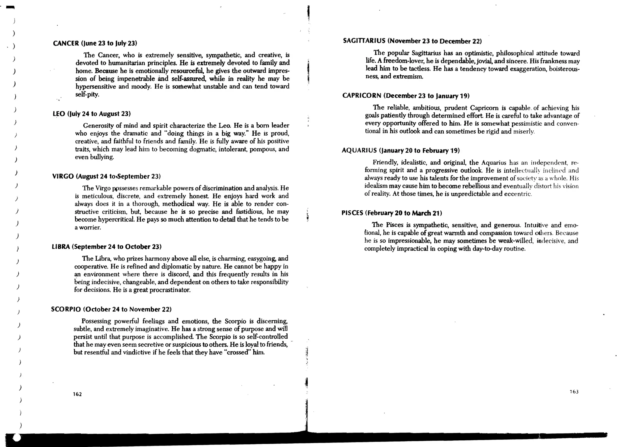 I
                                                                                                         ,
)
                CANCER (June 23 to July 23)                                                                  SAGITIARIUS (November 23 to December 22)

                          The Cancer, who is extremely sensitive, sympathetic, and creative, is                         The popular Sagittarius has an optimistic, philosophical attitude toward
)                                                                                                                   life. A freedom-lover, he is dependable,jovial, and sincere. His frankness may
                       devoted to humanitarian principles. He is extremely devoted to family and
)                      home. Because he is emotionally resourceful, he gives the outward impres-                    lead him to be tactless. He has a tendency toward exaggeration, boisterous-
                       sion of being impenetrable and self~assured, while in reality he may be                      ness, and extremism.
)                      hypersensitive and moody. He is somewhat unstable and can tend toward
                       self-pity.                                                                            CAPRICORN (December 23 to January 19)

)                                                                                                                      The reliable, ambitious, prudent Capricorn is capable. of achieving his
                LEO (July 24 to August 23)                                                                          goals patiently through determined effort. He is careful to take advantage of
)                                                                                                                   every opportunity offered to him. He is somewhat peSSimistic and conven-
                           Generosity of mind and spirit characterize the Leo. He is a born leader
    j                  who enjoys the dramatic and "doing things in a big way." He is proud,                        tional in his outlook and can sometimes be rigid and miserly.
                       creative, and faithful to friends and family. He is fully aware of his positive
)                      traits, which may lead him to becoming dogmatic, intolerant, pompous, and             AQUARIUS (january 20 to February 19)
    )                  even bullying.
                                                                                                                        Friendly, idealistic, and original, the Aquarius ha~ an independent, re-
    )                                                                                                               forming spirit and a progressive outlook. He is intellectllally inclined and
                VIRGO (August 24 to..september 23)                                                                  always ready to use his talents for the improvement of society as a whole. His
    )                                                                                                               idealism may cause him to become rebellious and eventuallv distort his vision
                         The Virgo ppssesses remarkable powers of discrimination and analysis. He
                       is meticulous, discrete, and extremely honest He enjoys hard work and                        of reality. At those times, he is unpredictable and eccentri~.
    )
                       always does it in a thorough, methodical way. He is able to render con-
    J                  structive criticism, but, because he is so preCise and fastidious, he may             PISCES (February 20 to March 21)
                       become hypercritical. He pays so much attention to detail that he tends to be
    )                                                                                                                  The Pisces is sympathetic, sensitive, and generous. Intuitive and emo-
                       a worrier.
    )                                                                                                               £ional, he is capable of great warmth and compassion toward others. Because
                                                                                                                    he is so impreSSionable, he may sometimes be weak-willed, indecisive, and
                LIBRA (September 24 to October 23)                                                                  completely impractical in coping with day-to-day routine.
    )                     The Ubra, who prizes harmony above all else, is charming, easygoing. and
                       cooperative. He is refined and diplomatic by nature. He cannot be happy in
        )              an environment where there is discord, and this frequently results in his
                       being indeCisive, changeable, and dependent on others to take responsibility
        )
                       for decisions. He is a great procrastinator.
        )

        )       SCORPIO (October 24 to November 22)

        )
                         Possessing powerful feelings and emotions, the Scorpio is discerning,
                      subtle, and extremely imaginative. He has a strong sense of purpose and will
        )             persist until that purpose is accomplished. The Scorpio is so self-controlled
                      that he may even seem secretive or suspicious to others. He is loyal to friends,
            )
                      but resentful and vindictive if he feels that they have "crossed" him.




                                                                                                                                                                                              163
 
