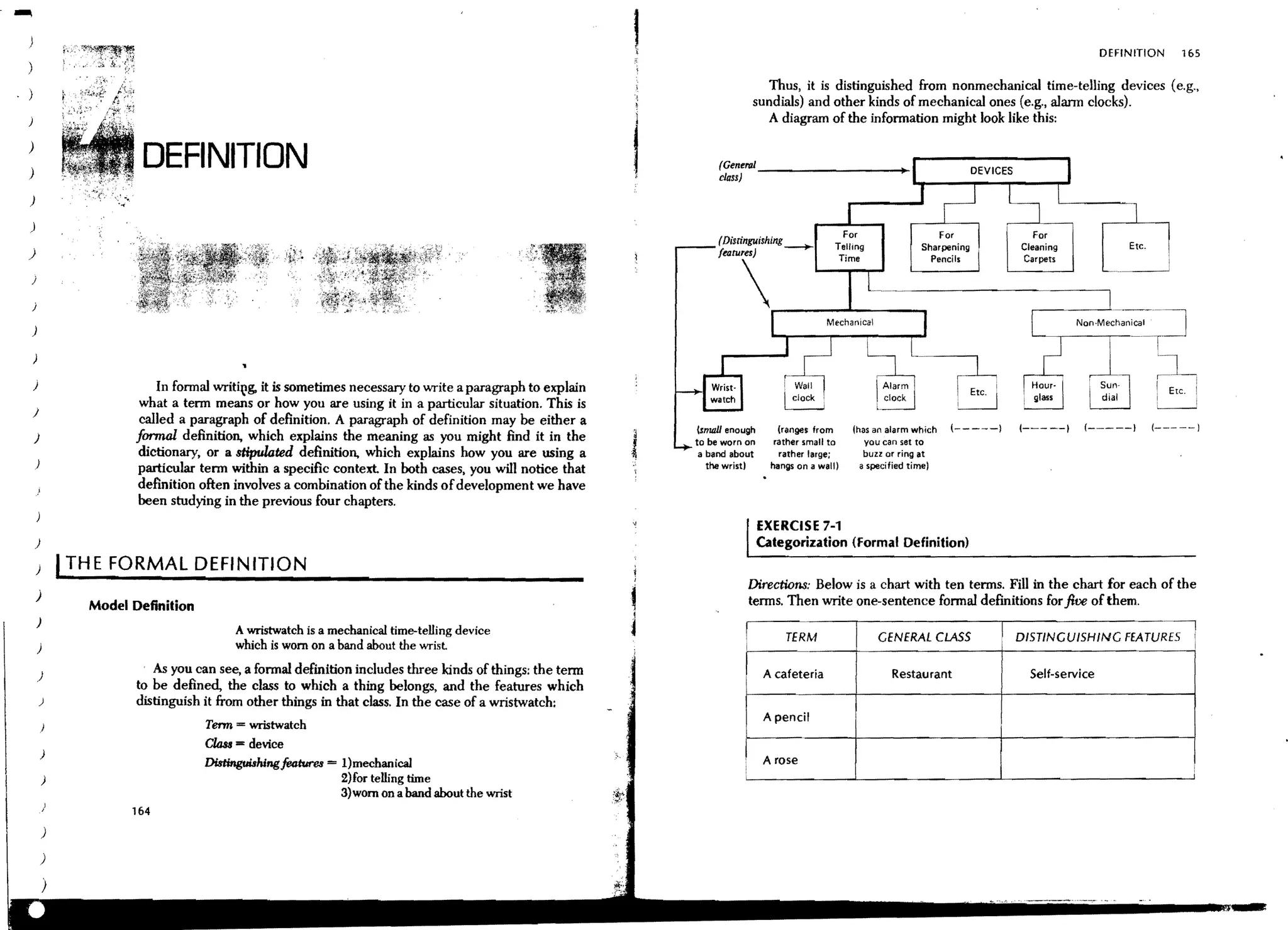 DEFINITION     165

                                                                                                                           Thus, it is distinguished from nonmechanical time-telling devices (e.g.,
                                                                                                                         sundials) and other kinds of mechanical ones (e.g., alann clocks).
                                                                                                                            A diagram of the infonnation might look like this:

)
)
                        DEFINITION                                                                              (Genertd _ _ _ _ _ _ _ _ _+
                                                                                                                class)                                       .....---r---.,..--~
)

)
                                                                                                                (Distinguishing_                                                Cleaning            Etc_



                                                                                                                "~~                             L-~_~~~~:-:~------------_ca_r~~~ts------~
)

j
                                                                                                                                ______
j

)



    )                      In fonnal writit'g, it is sometimes necessary to write a paragraph to explain
                        what a tenn means or how you are using it in a particular situation. This is
    )
                        called a paragraph of deAnition. A paragraph of definition may be either a                                                                                         (-~---)         (-----)
                                                                                                           lsnudl enough      (rangeslrom       fhas an alarm which   (-----)   (-----)
    )                  formal definition, which explains the meaning as you might find it in the           to be worn on      rather small to      you can set to
                       dictionary, or a stipulated deAnition, which explains how you are using a            a band about       rather large;       buzz or ring at
    )                                                                                                         the wristl     hangs on a wall)     a s~cified time)
                       particular tenn within a specific context In both cases, you will notice that
                       deAnition often involves a combination of the kinds of development we have
                       been studying in the previous four chapters.
                                                                                                                           EXERCISE 7-1
    )                                                                                                                      Categorization (Formal Definition)
    ) I THE FORMAL DEFINITION
                                                                                                                         Directions: Below is a chart with ten tenns. Fill in the chart for each of the
    )                                                                                                                    tennS. Then write one-sentence fonnal defmitions for five of them.
                Model Definition
        )                                                                                                                ~---------~---------------.-----------------~
                                        A wristwatch is a mechanical time-telling device
                                                                                                                                TERM                 GENERAL CLASS              DISTINGUISHING FEATURES
        )                               which is worn on a band about the wrisl

        )
                          As you can see, a fonnal definition includes three kinds of things; the tenn                      A cafeteria                 Restaurant               Self-service
                       to be defined, the class to which a thing belongs, and the features which
        )              distinguish it from other things in that class. In the case of a wristwatch:
                                                                                                                            A pencil
                                   Tenn ... wristwatch
                                   Cl&s ... device
            )
                                   DisfingtJiahingf04tr.1rea = l)mechanical                                                 A rose
            )                                                2) for telling time
                                                             3)worn on a band about the wrist
                      164
            )

        )
 