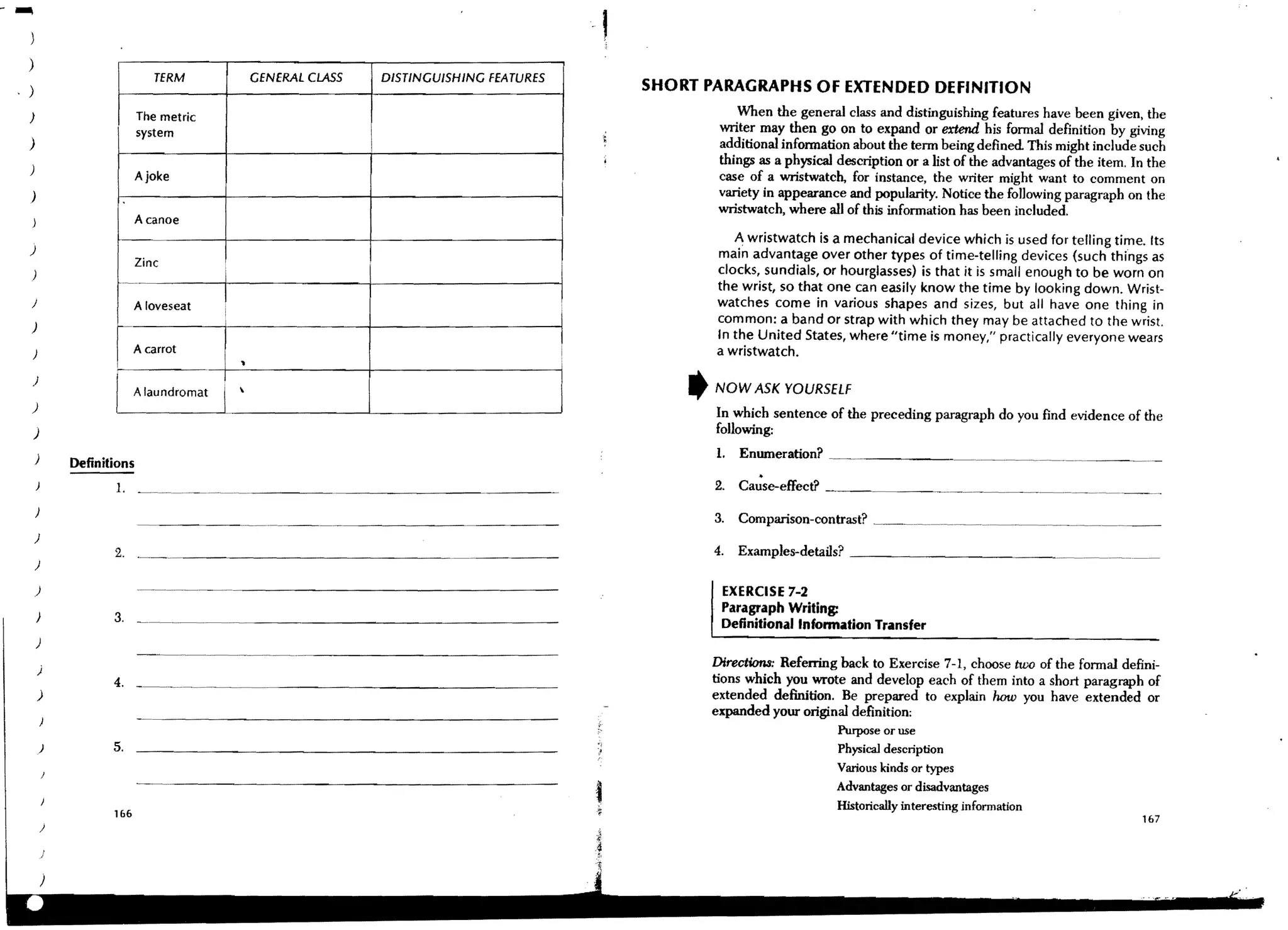 )
                                                                                              .   ,
)
                             TERM               GENERAL CLASS   DISTINGUISHING FEATURES
)                                                                                                     SHORT PARAGRAPHS OF EXTENDED DEFINITION
)                         Tile metric                                                                             When the general class and distinguishing features have been given, the
                          system                                                                               writer may then go on to expand or extend his formal definition by giving
)                                                                                                              additional information about the term being defined This might include such
                                                                                                               things as a physical description or a list of the advantages of the item. In the
)
                          Ajoke                                                                                case of a wristwatch, for instance, the writer might want to comment on
)                                                                                                              variety in appearance and popularity. Notice the fo)]owing paragraph on the
                                                                                                               wristwatch, where all of this information has been included.
                          A canoe
                                                                                                                 A wristwatch is a mechanical device which is used for telling time. Its
)
                                                                                                              main advantage over other types of time-telling devices (such things as
                          Zinc
)                                       I                                                                     clocks, sundials, or hourglasses) is that it is small enough to be worn on
                                                                                                              the wrist, so that one can easily know the time by looking down. Wrist-
)                        Aloveseat
                                        I                                                                     watches come in various shapes and sizes, but all have one thing in
                                                                                          J
                   I
                                                                                                              common: a band or strap with which they may be attached to the wrist.
)
                                                                                          I                   In the United States, where "time is money," practically everyone wears
)                        A carrot                                                         I                   a wristwatch.
                                            •
)
                         A laundromat                                                                    ,   NOW ASK YOURSELF
)                  I                    I                                                                     In which sentence of the preceding paragraph do you find evidence of the
)                                                                                                             follOwing;
                                                                                                              1.   Enumeration? __._ _~_ __
            Definitions
                   I. _. __~.~. ~.~.
    )
                                                                                                              3.   Comparison-contrast?   ~~. _..~. ___~_._.__._~.~ ___._ _
    )
                   2 . ._~. ._ _ _ _ _ _ _ _ _ _ _ _ _ __                                                     4.   Examples-details? _ _ _ _ _ _ _ _ _ _ _ _ . _ . _. ___ _
    )

    )                                                                                                          EXERCISE 7-2
                   3. _ _ _ _._._ _ _ _ _ _ _ _ _ _ _ _ _ _ _ _ __                                             Paragraph Writing:
    )
                                                                                                               Definitional Infonnation Transfer
    )
                          -~.---.--.-- ..             ---------------
    )                                                                                                         Directiona: Referring back to Exercise 7-1, choose two of the formal defini-
                   4. __. _..~____.                                                                           tions which you wrote and develop each of them into a short paragraph of
    )                                                                                                         extended definition. Be prepared to explain how you have extended or
                                                                                                              expanded your original definition:
                                                                                                                                    Purpose or use
        )          5.                                                                                                               Physical description
                                                                                                                                    Various kinds or types
                                                                                                                                    Advantages or disadvantages
                                                                                                                                    Historically interesting information
                   106
                                                                                                                                                                                          167
 