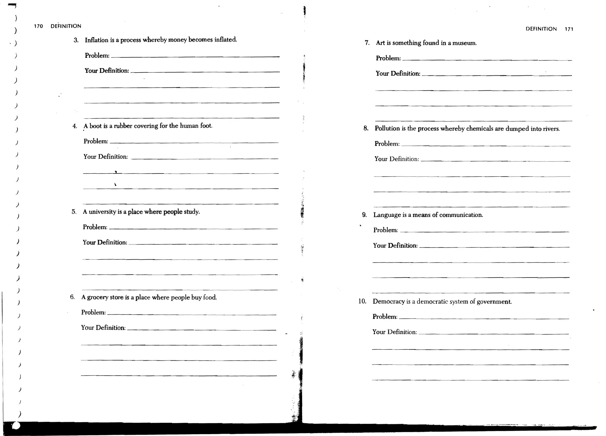 I
            170   DEFINITION
)                                                                                                                                                         DEFINITION      171

                         3. Inflation is a process whereby money becomes inflated.              7.    Art is something found in a musewn.
)                               Problem: _ _ _ _ _ _ _ _ _ _ _ _ _ _ _ _ _ __                         Problem: _ _ _ _ _ _ _ _ _ _ _ _ _ _ _ _ _ __
)                               Your Definition: _ _ _ _ _ _ _ _ _ _ _ _ _ _ _ _ _ __                 Your Definition: _ _ _ _ _ _ _ _ _ _ _ _ _ __
)
)

)

)
                         4. A boot is a rubber covering for the human foot.                    8.    Pollution is the process whereby chemicals are dwnped into rivers.
)

)                              Problem: _ _ _ _ _ _ _ _ _ _ _~.                                      Problem: _ _ _ _ _ _ _ _~
)                              Your Definition: _ _ _ _ _ _~                                         Your Definition: _ _ _ _ _ _ _ _ _ __
    )

)

)                                                                                                    - -..- - . - •••- - - - - - - - - - - - - ..      -.--~     ----
                                                                                                                                                                ..



    )
                        5. A university is a place where people study.                         9.    Language is a means of communication.
    )

    )
                               Problem: _ _ _ _ _ _ _ _ _ _ __
                                                                                                     Problem:
    )                          Your Definition:                                                      Your Definition: _ _ _ _ _ ._ _ _ _ _ _ _ _ _ _ _ _ __
    )

    )

    )

    )
                        6.     A grocery store is a place where people buy food.
    )                                                                                         10.    Democracy is a democratic system of government.
                               Problem: _ _ _ _ _ _ _ _ _ _ _._. ___. _______. _ _ _ __
    )                                                                                                Problem: _ _~_. _____._ _ _ _ __
    )                          Your Definition; _ _ _ _ _ _ _ _ _._ __
                                                                                                     Your Definition; .
        }


        )

        )
 