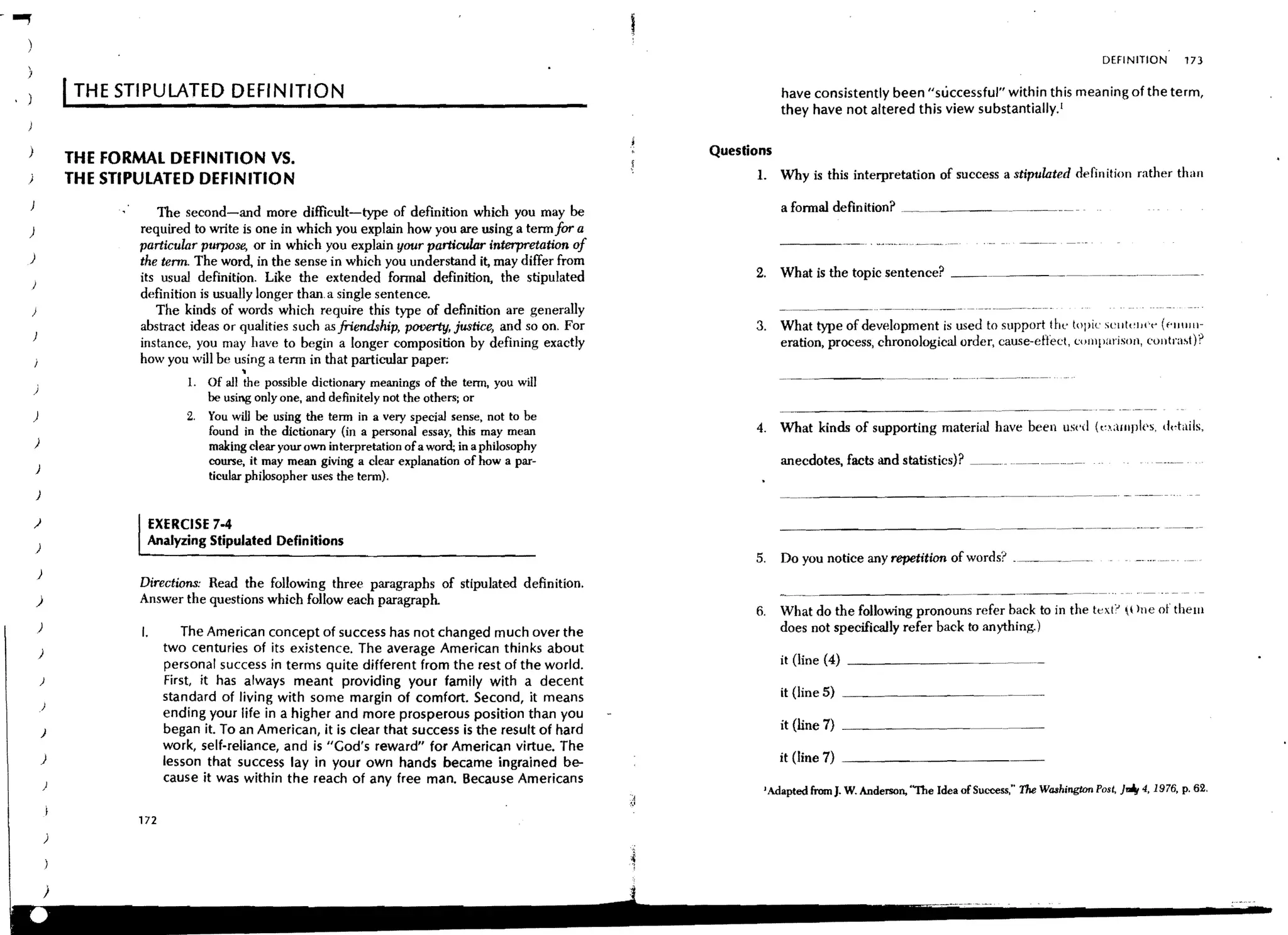 -...,.
                                                                                                                                                                                                        DEFINITION         173


                         I THE STIPULATED DEFINITION                                                                             have consistently been "successful" within this meaning of the term,
                                                                                                                                 they have not altered this view substantially. [


     )                                                                                                              Questions
                         THE FORMAL DEFINITION VS.
     )                   THE STIPULATED DEFINITION                                                                        1. Why is this interpretation of success a stipulated definition rather than

                                    The second-and more difficult-type of definition which you may be                            a fonnal definition? ,           ---~             <--_.--
     )                           required to write is one in which you explain how you are using a term for a
                                 particular purpose, or in which you explain your particular interpretation of
     )                           the tenn. The word, in the sense in which you understand it, may differ from
                                 its usual definition. Like the extended fonnal definition, the stipulated                2. What is the topic sentence? _ _                < _ _ _ __




     )
                                 definition is usually longer than, a single sentence.
         )                          The kinds of words which require this type of definition are generally
                                 abstract ideas or qualities such as friendship, poverty, justice, and so on. For         3.     What type of development is used to support the topic sell!"IH'" ("lHllll-
         }
                                 instance, you may have to begin a longer composition by defining exactly                        eration, process, chronological order, cause-efh:ct, comparison, (,olltra~t)?
                                 how you will be using a tenn in that particular paper:
                                                       •
                                            1. Of all the possible dictionary meanings of the term, you will                            ----,'-,---<-<
         )
                                               be using only one, and definitely not the others; or
         )                                  2,   You will be using the term in a very special sense, not to be
                                                 found in the dictionary (in a personal essay, this may mean              4. What kinds of supporting material have been used                          (e1,alllpl{·s,   ddails,
         )                                       making clear your own interpretation of a word; in a philosophy
                                                 course, it may mean giving a clear explanation of how a par-                    anecdotes, facts and statistics)? __         <,


             )
                                                 ticular philosopher uses the term),
             )

         )                            EXERCISE 7-4
             )
                                  Analyzing Stipulated Definitions
                                                                                                                          5,     Do you notice any repetition of words? ____~,___            < ___ <




             )
                                 Directions: Read the follOwing three paragraphs of stipulated definition.
             )                   Answer the questions which follow each paragraph.
                                                                                                                          6,     What do the following pronouns refer back to in the                   text::> 1 )ne of them
             )                   I.        The American concept of success has not changed much over the                         does not specifically refer back to anything.)
             )                          two centuries of its existence. The average American thinks about
                                                                                                                                 it (line (4) _ _ _ _ _ _ _ __
                                        personal success in terms quite different from the rest of the world.
                 )                      First, it has always meant providing your family with a decent
                                        standard of living with some margin of comfort. Second, it means                         it (line 5)
             }
                                        ending your life in a higher and more prosperous position than you
                 )                      began it. To an American, it is clear that success is the result of hard                 it (line 7)
                                        work, self-reliance, and is "Cod's reward" for American virtue. The
                 )                                                                                                               it (line 7) _ _ _ _ _ _ _ __
                                        lesson that success lay in your own hands became ingrained be-
                 )
                                        cause it was within the reach of any free man. Because Americans
                                                                                                                           J   Adapted from J. W, Anderson, "The Idea of Success," The Washington Pos~ JJg 4, 1976, p. 62,

                                 172
                     )
 