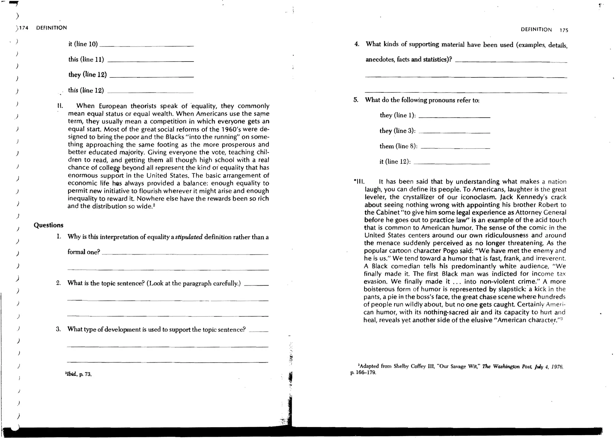 ~..,.




    )
    174
    /
                DEFINITION                                                                                                                                                        DEFINITION      175

    )                         it (line 10) _ _ _ _ _ _. _ _ _ __                                              4. What kinds of supporting material have been used (examples, details,
                              this (line 11) _ _ _ _ _ _ _ _ __                                                       anecdotes, facts and statistics)? _ _ _ _ _ _ _ _ _ _ __
    )
                              they (line 12) _ _ _ _ _ _ _ __

    )                         this (line 12) _
                                                                                                              5.      What do the follOwing pronouns refer to:
                       II.       When European theorists speak of ·equality, they commonly
   )                          mean equal status or equal wealth. When Americans use the sa,me                              they (line 1); _ _ _ _ _ _ _ __
                              term, they usually mean a competition in which everyone gets an
    )                         equal start. Most of the great social reforms of the 1960's were de-                         they (line 3): ....._ _ _ _ _ _....._ _
                              signed to bring the poor and the Blacks "into the running" on some-
                              thing approaching the same footing as the more prosperous and                                them (line 8): _ _ _ _. .____.__
    )                         better educated majority. Giving everyone the vote, teaching chil-
                              dren to read, and getting them all though high school with a real                            it (line 12): _ _ _ _ _ _ _ __
        )
                              chance of colle~ beyond all represent the kind or equality that has
    )                         enormous support in the United States. The basic arrangement of
                              economic life hilS always provided a balance: enough equality to                *111.      It has been said that by understanding what makes a nation
    )                         permit new initiative to flourish wherever it might arise and enough                  laugh, you can define its people. To Americans, laughter is the great
                              inequality to reward it. Nowhere else have the rewards been so rich                   leveler, the crystallizer of our iconoclasm. Jack Kennedy's crack
        )                                                                                                          about seeing nothing wrong with appointing his brother Robert to
                              and the distribution so wide. 2
        )
                                                                                                                   the Cabinet "to give him some legal experience as Attorney General
                                                                                                                   before he goes out to practice law" is an example of the acid touch
        )
                Questions                                                                                          that is common to American humor. The sense of the comic in the
                       1.     Why is this interpretation of equality a stipulated definition rather than a         United States centers around our own ridiculousness and around
    )                                                                                                              the menace suddenly perceived as no longer threatening. As the
        )                     fonnal one? ._ _ _._ __                                                              popular cartoon character Pogo said: "We have met the enemy and
                                                                                                                   he is us." We tend toward a humor that is fast, frank, and irreverent.
        )                                                                                                          A Black comedian tells his predominantly white audience, "We
                                                                                                                   finally made it. The first Black man was indicted for income tax
    )                                                                                                              evasion. We finally made it ... into non-violent crime." A more
                      2.      What is the topic sentence? (Look at the paragraph carefully.) _ __
        )                                                                                                          boisterous form of humor is represented by slapstick:·a kick in the
                                                                                                                   pants, a pie in the boss's face, the great chase scene where hundreds
        )                                                                                                          of people run wildly about, but no one gets caught. Certainly Ameri-
                                                                                                                   can humor, with its nothing-sacred air and its capacity to hurt and
        )
                                                                                                                   heal, reveals yet another side of the elusive" American characte,r:'3
        )             3.      What type of development is used to support the topic sentence?
        )



        )                                                                                                       'Adapted from Shelby Coffey III. "Our Savage Wit," The Washington Pos~ July 4. 1976,
                             'Ibid., p. 73.                                                                  p.166-179.


            /

        )
 