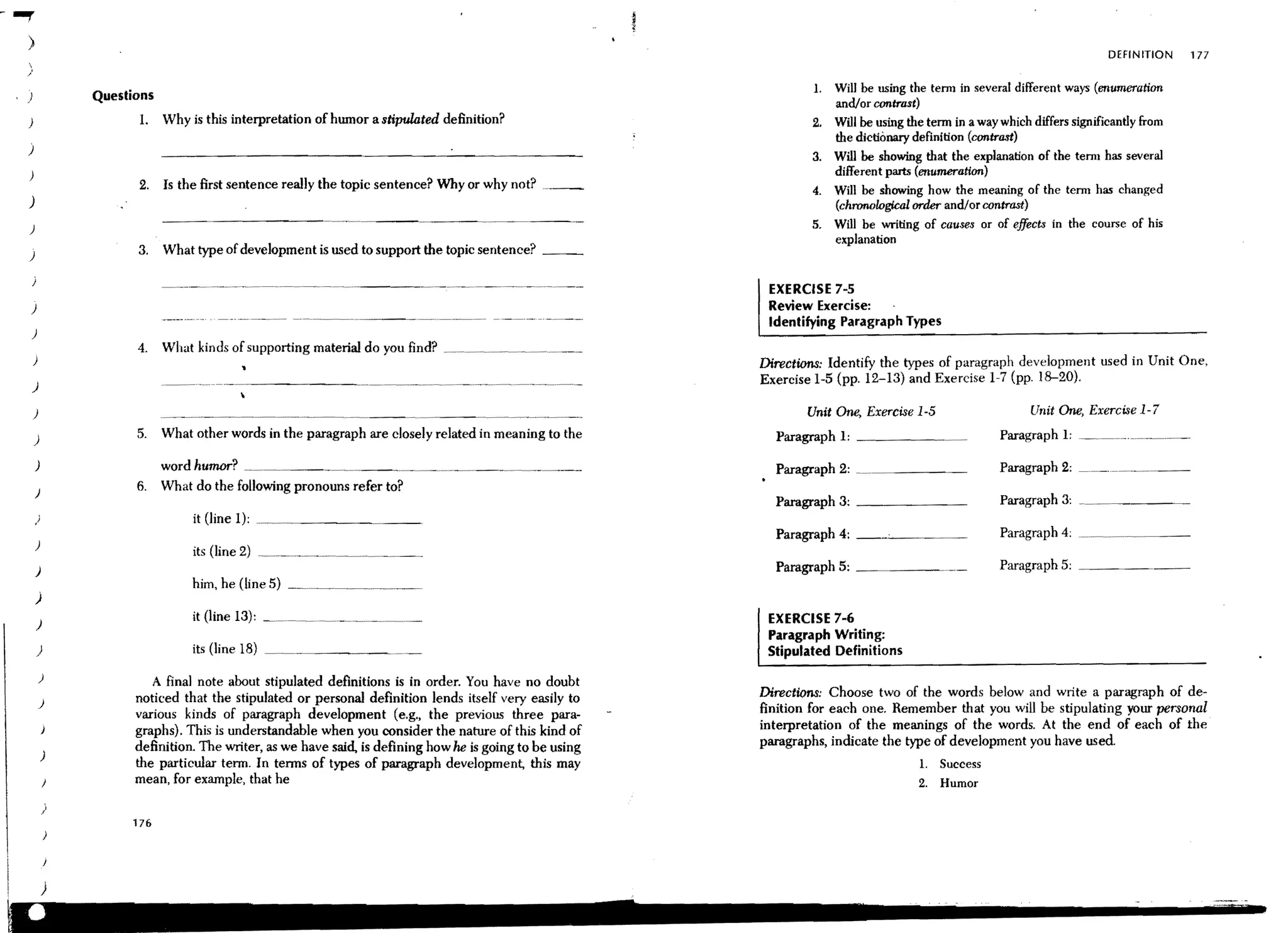 - ..,.
    )
                                                                                                                                                                                  DEfINITION    177
    
    /
                                                                                                                        1.   Will be using the tenn in several different ways (enumeration
    )               Questions
                                                                                                                             and/or contrast)
    )                     1.    Why is this interpretation of humor a stipulated definition?                            2.   Will be using the tenn in a way which differs Significantly from
                                                                                                                             the dictionary definition (contrast)
    )
                                                                                                                        3.   Will be showing that the explanation of the tenn has several
    )                                                                                                                        different parts (enumeration)
                          2.    Is the first sentence really the topic sentence? Why or why not?                        4.   Will be showing how the meaning of the tenn has changed
    )                                                                                                                        (chronological order and/or contrast)
    )                                                                                                                   5.   Will be writing of causes or of effects in the course of his
                                                                                                                             explanation
     )                    3.    What type of development is used to support the topic sentence? _ __

                                                                                                                 EXERCISE 7-5
        )                                                                                                        Review Exercise:
                                                                                                                 Identifying Paragraph Types
        )
                          4.    What kinds of supporting material do you find? __.~_~..~___.__.~ ___.~ __ .__
        )                                                                                                       Directions: Identify the types of paragraph development used in Unit One,
                                                                                                                Exercise 1-5 (pp. 12-13) and Exercise 1~7 (pp. 18-20).
        )

                                                                                                                       Unit One, Exercise 1-5                      Unit One, Exercise 1-7

         )                5.    What other words in the paragraph are closely related in meaning to the           Paragraph 1: _ _ _ _ __                    Paragraph I: _. ________ ._.__

         )                      wordhu~?       ___~ ______________ ~___~_.______~ __.___ _                        Paragraph 2:                               Paragraph 2: ___. ______
            )
                          6.    What do the follOwing pronouns refer to?
                                                                                                                  Paragraph 3: _______                       Paragraph 3: ___ ~_______
            )                        it (line 1):
                                                                                                                  Paragraph 4: __--....:.__
            )

            )                                                                                                     Paragraph 5: _______                       Paragraph 5: ._____~
                                     him, he (line 5) _. _ _ _ _ _ _
         )
            )                                                                                                    EXERCISE 7-6
                                                                                                                 Paragraph Writing:
            )                        its (line 18)                                                               Stipulated Definitions
             )               A final note about stipulated definitions is in order. You have no doubt
                          noticed that the stipulated or personal definition lends itself very easily to        Directions: Choose two of the words below and write a paragraph of de-
             )
                          various kinds of paragraph development (e.g., the previous three para-                finition for each one. Remember that you will be stipulating your personal
                          graphs). This is understandable when you consider the nature of this kind of          interpretation of the meanings of the words. At the end of each of the
                          definition. The writer, as we have said, is defining how he is going to be using      paragraphs, indicate the type of development you have used.
                )
                          the particular term. In terms of types of paragraph development, this may                                          1. Success
                          mean, for example, that he                                                                                         2.   Humor
                )
                         176




                )
 