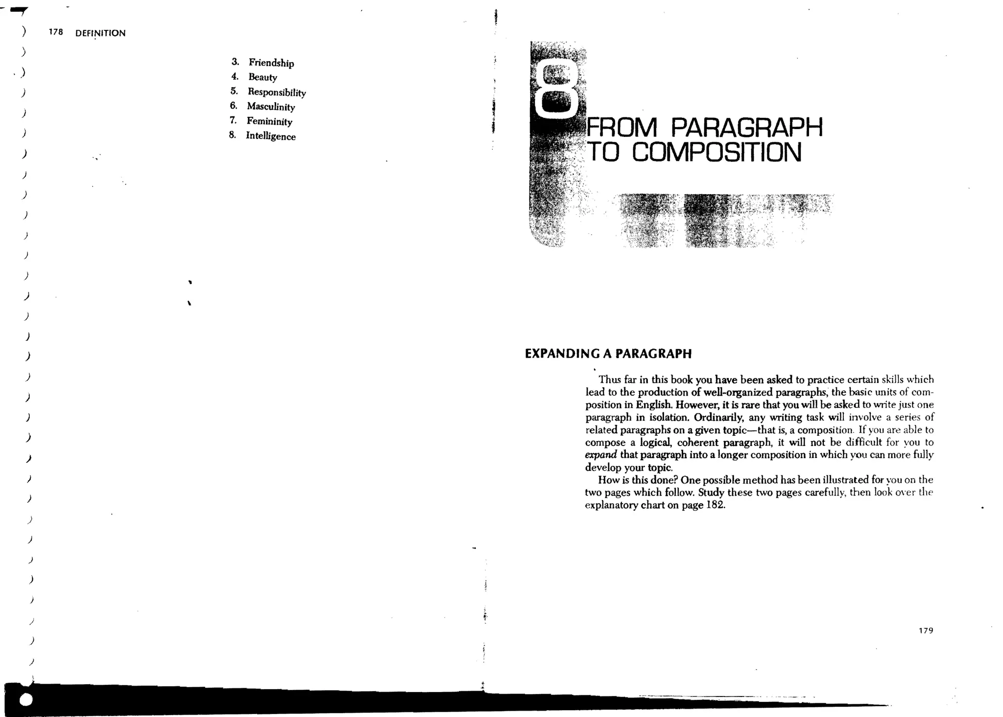 - -r
   )           178   DEFINITION

   )
                                       3.   Friendship
 ,)                                    4.   Beauty
  )                                   5.     Responsibility
                                      6.    Masculinity
   )
                                      7.    Femininity
   )                                  8.    Intelligence                  OM PARAGRAPH
   )

   )
                                                                         o COMPOSITION
   )

   )

   )

   )

   )

   )
                                  

   )

       J
       )                                                      EXPANDING A PARAGRAPH
       )                                                                Thus far in this book you have been asked to practice certain skills which
       )
                                                                     lead to the production of well-organized paragraphs, the basic units of com-
                                                                     position in English. However, it is rare that you will be asked to write just one
       J                                                             paragraph in isolation. Ordinarily, any writing task will involve a series of
                                                                     related paragraphs on a given topic-that is, a composition. If you are able to
       )
                                                                     compose a logical, coherent paragraph, it will not be difficult for you to
       )                                                             expand that paragraph into a longer composition in which you can more fully
                                                                     develop your topic.
       )                                                                How is this done? One possible method has been illustrated for you on the
       )
                                                                     two pages which follow. Study these two pages carefully, then look over the
                                                                     explanatory chart on page 182.
       )

       )

           )

           )

           )


           )
                                                                                                                                                  179
           )

           )
 