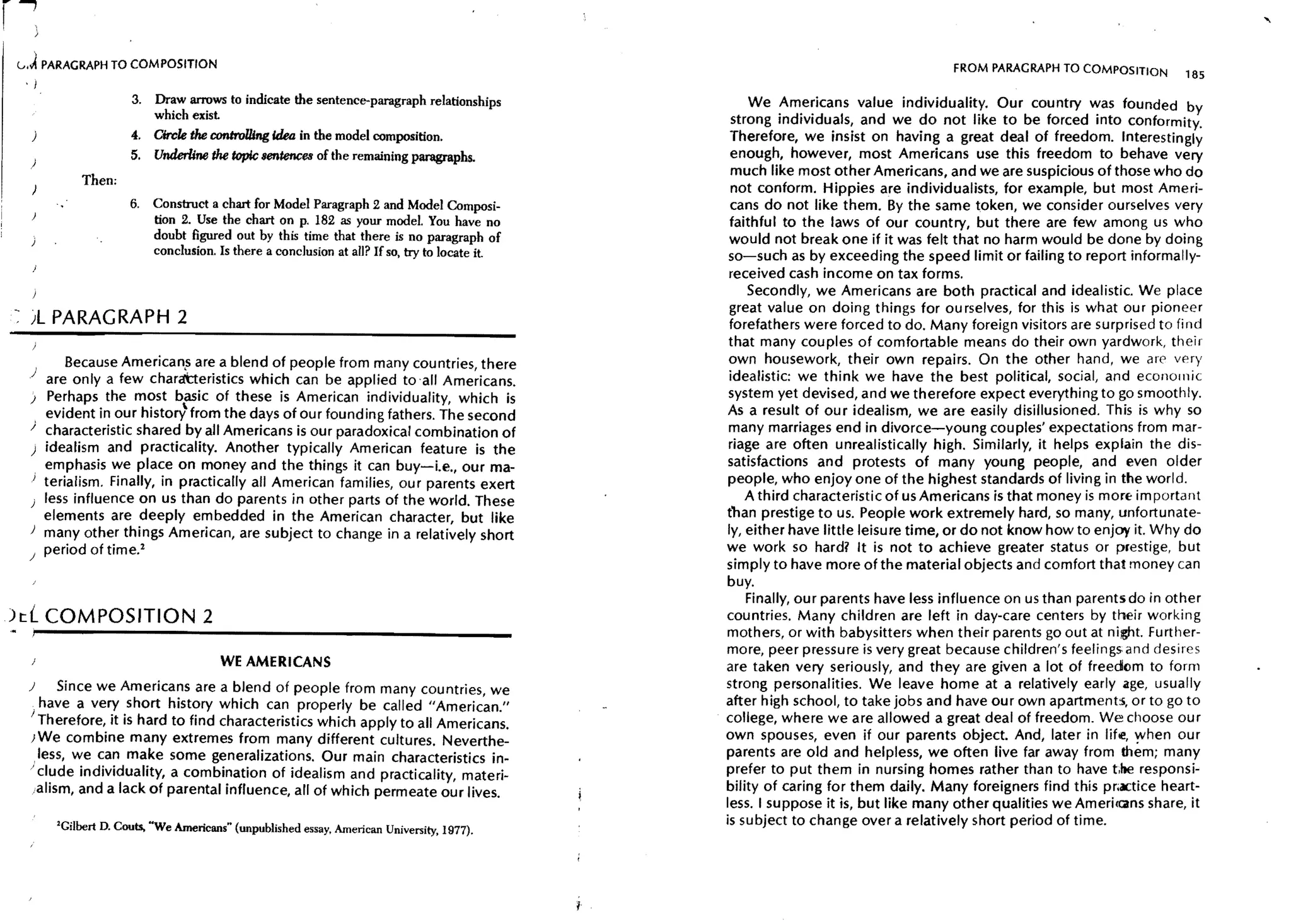 l J PARAGRAPH TO COMPOSITION                                                                                                      FROM PARAGRAPH TO COMPOSITION        185
     ,I
                        3. Draw arrows to indicate the sentence-paragraph relationships                We Americans value individuality. Our country was founded by
                           which exist                                                              strong individuals, and we do not like to be forced into conformity.
      j                 4. Circle the controlling Idea in the model composition.                    Therefore, we insist on having a great deal of freedom. Interestingly
                        5. Underline the topic sentences of the remaining paragraphs.               enough, however, most Americans use this freedom to behave very
     )
                                                                                                    much like most other Americans, and we are suspicious of those who do
              Then;
      )                                                                                             not conform. Hippies are individualists, for example, but most Ameri-
                        6.   Construct a chart for Model Paragraph 2 and Model Composi-             cans do not like them. By the same token, we consider ourselves very
                             tion 2. Use the chart on p. 182 as your model. You have no             faithful to the laws of our country, but there are few among us who
                             doubt figured out by this time that there is no paragraph of          would not break one if it was felt that no harm would be done by doing
                             conclusion. Is there a conclusion at all? If so, try to locate it.    so-such as by exceeding the speed limit or failing to report informally-
                                                                                                   received cash income on tax forms.
                                                                                                       Secondly, we Americans are both practical and idealistic. We place
                                                                                                    great value on doing things for ou rselves, for this is what our pioneer
- jL PARAGRAPH 2                                                                                    forefathers were forced to do. Many foreign visitors are surprised to find
                                                                                                   that many couples of comfortable means do their own yardwork, their
            Because American.s are a blend of people from many countries, there                    own housework, their own repairs. On the other hand, we are very
     ) are only a few chara'tteristics which can be applied to 'all Americans.                     idealistic: we think we have the best political, social, and economic
     ) Perhaps the most basic of these is American individuality, which is                         system yet devised, and we therefore expect everything to go smoothly.
        evident in our histor-l from the days of Our founding fathers. The second                  As a result of our idealism, we are easily disillusioned. This is why so
     ) characteristic shared by all Americans is our paradoxical combination of                    many marriages end in divorce-young couples' expectations from mar-
     ) idealism and practicality. Another typically American feature is the                        riage are often unrealistically high. Similarly, it helps explain the dis-
      , emphasis we place on money and the things it can buy-i.e., our ma-                         satisfactions and protests of many young people, and even older
     ) terialism. Finally, in practically all American families, our parents exert                 people, who enjoy one of the highest standards of living in the world.
        less influence on us than do parents in other parts of the world. These                        A third characteristic of us Americans is that money is more important
        elements are deeply embedded in the American character, but like                          than prestige to us. People work extremely hard, so many, unfortunate-
     ) many other things American, are subject to change in a relatively short                     ly, either have little leisure time, or do not know how to enjoy it. Why do
     ) period of time. 2                                                                          we work so hard? It is not to achieve greater status or prestige, but
                                                                                                  simply to have more of the material objects and comfort that money can
                                                                                                  buy.
                                                                                                       Finally, our parents have less influence on us than parents do in other
          COMPOSITION 2                                                                           countries. Many children are left in day-care centers by their working
)t:{
~     J~--------------------------                                _______________                 mothers, or with babysitters when their parents go out at night. Further-
                                                                                                  more, peer pressure is very great because children's feelings: and desires
                                          WE AMERICANS                                            are taken very seriously, and they are given a lot of freedom to form
     }     Since we Americans are a blend of people from many countries we                        strong personalities. We leave home at a relatively early age, usually
      ,have a very short history which can properly be called "Americ~n."                         after high school, to take jobs and have our own apartments, or to go to
     I Therefore, it is hard to find characteristics which apply to all Americans.                college, where we are allowed a great deal of freedom. We choose our
     ;We combine many extremes from many different cultures. Neverthe-                            own spouses, even if our parents object. And, later in life, when our
       ,less, we can make some generalizations. Our main characteristics in-                      parents are old and helpless, we often live far away from them; many
     / cI~de individuality, a combination of idealism and practicality, materi-                   prefer to put them in nursing homes rather than to have t.he responsi-
      iahsm, and a lack of parental influence, all of which permeate our lives.                   bility of caring for them daily. Many foreigners find this pr;actice heart-
                                                                                                  less. I suppose it is, but like many other qualities we Amerions share, it
          'Gilbert D. Couts., "We ArneriCWls" (unpublished essay, American University, 1977).
                                                                                                  is subject to change over a relatively short period of time.
 