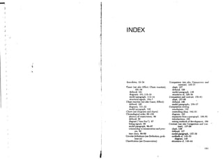 )

)                    INDEX

)


    )

    )




    )       

        J



                    Anecdotes, 33-34                              Comparison (see also Comparison and
                                                                            contrast), 125-37
                    Cause (see also Effect, Chain reaction),         chart, 127
        )                      101-19                                defined, 126
                        defin ed, 101                                model paragraph, 126
        )
                        diagrams, 101, 115-16                        structures of, 128-34
        )
                        model paragraph, 113--14                  Comparison and contra~t, 156-63
                        structural signals, 104-7                   chart, 157-59
                    Chain reaction (see also Cause, Effect):        defined, 156
                       defined, 120                                 model paragraphs, 156-57
                       diagrams, 121-22                           Composition writing:
                       model paragraph, 120                         conclusions, 182
                    Charts (see Diagrams and charts)                controlling ideas, 182-83
                    Chronological order, 86-100                     diagram, 182
                       absence of enumerators, 88                   expansion from a paragraph, 180-85
                       defined, 86                                  introductions, 182
                       diagram ("time line"), 87                    mixing methods of development, 186
                       listing signals, 88                        Contrast (see also Comparison and con-
                       model paragraph, 86-87                              trast), 137-56
                       relationship to enumeration and proc-        chart, 139
                              ess, 86                               defined, 127
                       time clues, 88-89                            model paragraph, 137-38
                    Circular definitions (see Definition, prob-     methods of, 145-53
                              lems in)                                  diagram, 145
                    Classification (see Enumeration)                structures of. 140-44

                j

                                                                                                    191



                I
 