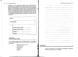 -       24   :,?~.:,,~NG TOPIC SENTENCES                                                                                                               SUPPORTING TOPIC SENTENCES                       25


                   Eisenhower, a more contemporary physical hero, surmounted over-
                   whelming odds to organize the successful Allied invasion of "Fortress
                   Europe" during World War II. A second heroic type is the intellectual,                  --------------- -------                                            ~.---            ..   -
                   "dmired for his mental prowess and the way he uses it to the benefit of
                   m_lnkind. leonardo DaVinci, with his studies of architecture, human                                                    ----------_._._-
                   .ll1itomy, and engineering. in addition to his great artistic achievements,
                   belongs to this second type. More recently, Albert Einstein, who not
                   ,lilly made far-reaching contributions in the physical sciences, but also
                   w'Jrked diligently towards achieving world peace, illustrates the intel-
                   h'l'tual hero.
                                                                                                                                                           .-----.~           . - - -..   ~.




                      ANALYSIS



                        Topic Sentence:
                                 ,


                                 Example (Physical Hero):
    )
                                                                                                           - - '..- " - - " ' - " -   ~     _ _. _ . _ - - - - - - -
                                                                                                                                          ._.


                                 Example (Physical Hero):
    )                                                                                                                                               - - - - - - - . - -..-            .. --.


    )                            Example (                 ):

                                 Example (                    ):
                                                                                                                                                             ----.-.----~                      ..   -




    }                I XERCISE 2-3
                     t..uagraph Writing: Examples

                    l'IIl'ctions: Write a paragraph on one ofthe following topics. Use examples to
                    ,npport your topic sentence. You may use the lines below as a work space for
                     '1 r first draft
                                           The Behavior of Someone in Love
                                           Watching Television
                                                                                                     DETAILS
                                           Rearing Children
                                           Owning a Car                                                    A detail is a particular part or characteristic of a whole thing or a whole idea.
                                           Springtime                                                      Details are frequently used in a description.
 