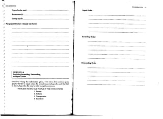 )
51) ENUMERATION
                                                                                                                                       ENUMERATION         57
                    Type of order used: _ _ _ _ _ _ _ _ _ _ _ _ _ _ _ _ _ __                          Equal Order
.)
 )                  Enumerator(s): _ _ _ _ _ _ _ _ _ _ _ _ _ _ _ _ _ _ _ __
 )                  Listing signals: _ _ _ _ _ _ _ _ _ _ _ _ _ _ _ _ _ _ _ __
 )
 )           Paragraph Structure (Simple List Form)
 )
 )
                                                                                                            ---------------------~ .. ~--
 )

 )                                                                                                   Ascending Order
 )

 )
 )

 )
 )

 )
 )
                                                                                                                               ------                --
                                                                                                                                                 .....




 }                                                                                                   Descending Order

 )
 )

 )
                     EXERCISE 3-6                                                                                       ----------   ...   - - - -..     -.~

                     Practicing Ascending, Descending,
 )                   and Equal Order
  )
                    Directions: Using the infonnation given, write three five-sentence para-
 }                  graphs: the first in equal order, the second in ascending order, and the third
     )              in descending order. Be sure to write complete sentences.
                            PROBLEMS FACING OLD PEOPLE IN THE UNITED STATES
     )
                                                  L Poverty
     )                                            2. Sickness
     }                                            3. Transportation
                                                  4. Loneliness
     )



     }
         ,
     /

     )
 