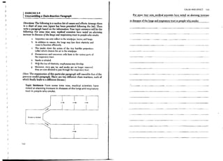 -
}
                                                                                                                                                        CAUSE AND EFFECT   123
)
                   EXERCISE 5-9
)                  UnsO'ambling a OIain-Readion Paragraph                                            For sol1l.e time now, medical scientists have noted an alanning increase
)                                                                                                  in diseases of the lungs and respiratory tract in people who smoke.
                  Directions: The following is a random list of causes and effects. Arrange them
)
                  in a chart of your own (space has" heen provided following the list). Then
                  write a paragraph based on the infonnation. Your topic sentence will be the
                  following: For some time      now, medical scientists have noted an alanntng
                  increase in diseases ofthe lungs and respiratory tract in people who smoke.
                            a Impurities can now collect in the windpipe, larynx, and lungs.         ---"---~~---.---.-------



)                           b. In addition to cancer, the lungs may lose their elasticity and
                               cease to function efficiently.
                            c. The smoke slows the action of the tiny hairlike projections
                               (cilia) which cleanse the air in the windpipe.
                            d. Precancerous and cancerous cells form in the various parts of
)                              the respiratory tract.
    )
                            e. Smoke is inhaled.
                            ( With this loss of elasticity, emphysema may develop.
                            g. Moreover, since gas, tar, and smoke are no longer removed,
                               they are now allowed to pass through the respiratory tract.
         ,       (Hint: The organization of this particular paragraph will resemble that of the
    ./
                 previous model paragraph. There are two different chain reactions, each of
                 which finally leads to a difJerent disease.)

                       Topic Sentence: From some time now, medical scientists have
    )                  noted an alarming increase in diseases of the lungs and respiratory
                       tract in people who smoke.
    )




        J

        )



                                                                                                   ---------------.---                                   .-~-----.---


                         Smoke   IS   inhaled

        )

         )                                                                                         --------------                       --~------------




                                                                                                   -------------.--                         .-'~.




         )

            .I   122



            )

         )
 