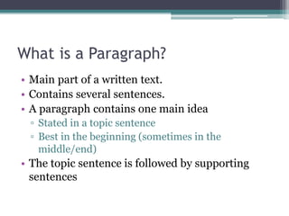 What is a Paragraph?
• Main part of a written text.
• Contains several sentences.
• A paragraph contains one main idea
▫ Stated in a topic sentence
▫ Best in the beginning (sometimes in the
middle/end)
• The topic sentence is followed by supporting
sentences
 