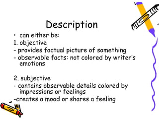 Description
• can either be:
1. objective
- provides factual picture of something
- observable facts: not colored by writer’s
   emotions

2. subjective
- contains observable details colored by
  impressions or feelings
-creates a mood or shares a feeling
 