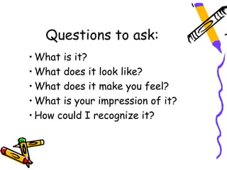Questions to ask:
• What is it?
• What does it look like?
• What does it make you feel?
• What is your impression of it?
• How could I recognize it?
 