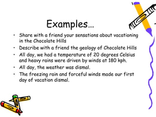 Examples…
• Share with a friend your sensations about vacationing
  in the Chocolate Hills
• Describe with a friend the geology of Chocolate Hills
• All day, we had a temperature of 20 degrees Celsius
  and heavy rains were driven by winds at 180 kph.
• All day, the weather was dismal.
• The freezing rain and forceful winds made our first
  day of vacation dismal.
 