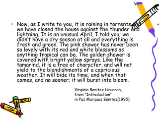 • Now, as I write to you, it is raining in torrents and
  we have closed the house against the thunder and
  lightning. It is an unusual April, I told you; we
  didn’t have a dry season at all and everything is
  fresh and green. The pink shower has never been
  so lovely with its red and white blossoms as
  anything tropical can be. The golden shower is
  covered with bright yellow sprays. Like the
  tamarind, it is a tree of character, and will not
  yield to the blandishments of a capricious
  weather. It will bide its time, and when that
  comes, and no sooner; it will burst into bloom.
                          Virginia Benitez Licuanan,
                          from “Introduction”
                          in Paz Marquez Benitez(1995)
 