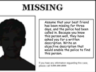 Assume that your best friend
has been missing for three
days, and the police had been
called in. Because you know
this person well, they have
asked you for a written
description. Write an
objective description that
would enable the police to find
this person.
 