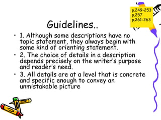 p.249-253
                                           p.257
                                           p.261-263
            Guidelines..
• 1. Although some descriptions have no
  topic statement, they always begin with
  some kind of orienting statement.
• 2. The choice of details in a description
  depends precisely on the writer’s purpose
  and reader’s need.
• 3. All details are at a level that is concrete
  and specific enough to convey an
  unmistakable picture
 