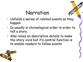 Narration
• Unfolds a series of related events as they
  happen
• Is usually in chronological order in order to
  tell a story.
• Also relies on descriptive details to make
  the story vivid but it’s central function is
  to enable readers to follow events
 