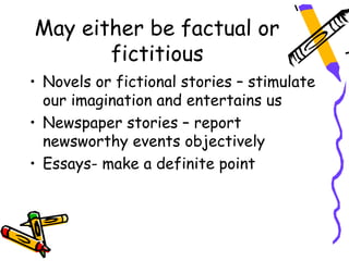 May either be factual or
       fictitious
• Novels or fictional stories – stimulate
  our imagination and entertains us
• Newspaper stories – report
  newsworthy events objectively
• Essays- make a definite point
 