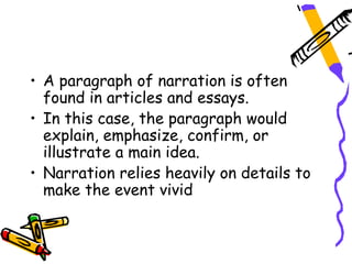 • A paragraph of narration is often
  found in articles and essays.
• In this case, the paragraph would
  explain, emphasize, confirm, or
  illustrate a main idea.
• Narration relies heavily on details to
  make the event vivid
 