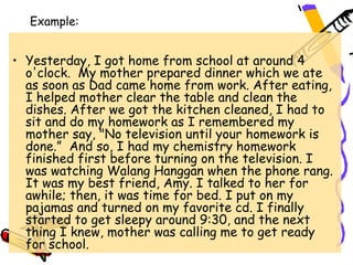 Example:


• Yesterday, I got home from school at around 4
  o'clock.  My mother prepared dinner which we ate
  as soon as Dad came home from work. After eating,
  I helped mother clear the table and clean the
  dishes. After we got the kitchen cleaned, I had to
  sit and do my homework as I remembered my
  mother say, "No television until your homework is
  done.”  And so, I had my chemistry homework
  finished first before turning on the television. I
  was watching Walang Hanggan when the phone rang.
  It was my best friend, Amy. I talked to her for
  awhile; then, it was time for bed. I put on my
  pajamas and turned on my favorite cd. I finally
  started to get sleepy around 9:30, and the next
  thing I knew, mother was calling me to get ready
  for school.
 