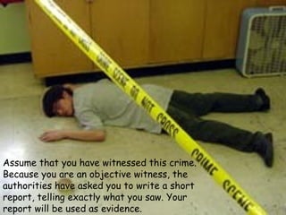 Assume that you have witnessed this crime.
Because you are an objective witness, the
authorities have asked you to write a short
report, telling exactly what you saw. Your
report will be used as evidence.
 